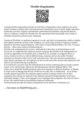 Flexible Organization
A proper flexible organization provides its work force arrangements where employees are given
greater freedom to balance their work and personal commitments such as family, higher education,
community activities, religious commitments, professional development, and general interests.
Above is Atkinson s model of a flexible firm. He argued that firms increasingly seek 4 kinds of
flexibility functional, numerical, pay, distancing.
Functional flexibility is a qualitative approach to work, and refers to management s ability to deploy
and redeploy particular sections of the workforce on a wide range of tasks in response to market
demand as and when required (Sparrow 1998 cited in Teicher Holland 2006 p. 241 242). To ensure
that this ... Show more content on Helpwriting.net ...
Flexible work arrangements has its pros, unfortunately it does have its disadvantages as well.
First of all, it is important that employers need to recognize that flexible work arrangements are
not always appropriate for all people, jobs or industries. For example, if companies allow its
service workers to arrive to work at different hours, customer service may suffer. Potential
customers are forced to either wait or seek somewhere else. This also concerns manufacturers;
many factory operations rely on employees to arrive at the same time, because they depend on each
other for the smooth flowing of production.
In its hard form it can also mean the intensification of work by redressing jobs to include a greater
variety of low skilled tasks without any skill development (Teicher Holland 2006 p. 242)
Critics also contend that flexible programs often leave managers in difficult situations. As Martha
H. Peak wrote in Management Review (1994) Far too often, flex is embraced В… for its family
friendly aspects long before the corporate support needed to manage it takes root. In these
companies, flex policies are outlined in the employee manual but implementation is left up to
individual managers. Then, when managers try to implement these programs, they discover that to
be fair, flex requires them to treat different employees differently.
Telecommuting and other flexi place arrangements can be disastrous if employees are
... Get more on HelpWriting.net ...
 