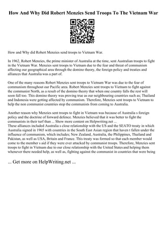 How And Why Did Robert Menzies Send Troops To The Vietnam War
How and Why did Robert Menzies send troops to Vietnam War.
In 1962, Robert Menzies, the prime minister of Australia at the time, sent Australian troops to fight
in the Vietnam War. Menzies sent troops to Vietnam due to the fear and threat of communism
affecting our geographical area through the domino theory, the foreign policy and treaties and
alliances that Australia was a part of.
One of the many reasons Robert Menzies sent troops to Vietnam War was due to the fear of
communism throughout our Pacific area. Robert Menzies sent troops to Vietnam to fight against
the communist North, as a result of the domino theory that when one country falls the rest will
soon fall too. This domino theory was proving true as our neighbouring countries such as; Thailand
and Indonesia were getting affected by communism. Therefore, Menzies sent troops to Vietnam to
help the non communist countries stop the communists from coming to Australia.
Another reason why Menzies sent troops to fight in Vietnam was because of Australia s foreign
policy and the doctrine of forward defence. Menzies believed that it was better to fight the
communists in their turf than ... Show more content on Helpwriting.net ...
These alliances included Australia s close relationship with the US and the SEATO treaty in which
Australia signed in 1965 with countries in the South East Asian region that haven t fallen under the
influence of communism, which includes; New Zealand, Australia, the Philippines, Thailand and
Pakistan, as well as USA, Britain and France. This treaty was formed so that each member would
come to the member s aid if they were ever attacked by communist troops. Therefore, Menzies sent
troops to fight in Vietnam due to our close relationship with the United States and helping them
whenever there needed help, as well as, fighting against the communist in countries that were being
... Get more on HelpWriting.net ...
 