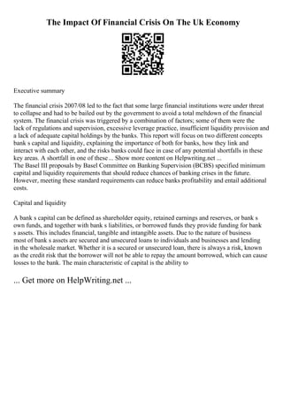 The Impact Of Financial Crisis On The Uk Economy
Executive summary
The financial crisis 2007/08 led to the fact that some large financial institutions were under threat
to collapse and had to be bailed out by the government to avoid a total meltdown of the financial
system. The financial crisis was triggered by a combination of factors; some of them were the
lack of regulations and supervision, excessive leverage practice, insufficient liquidity provision and
a lack of adequate capital holdings by the banks. This report will focus on two different concepts
bank s capital and liquidity, explaining the importance of both for banks, how they link and
interact with each other, and the risks banks could face in case of any potential shortfalls in these
key areas. A shortfall in one of these... Show more content on Helpwriting.net ...
The Basel III proposals by Basel Committee on Banking Supervision (BCBS) specified minimum
capital and liquidity requirements that should reduce chances of banking crises in the future.
However, meeting these standard requirements can reduce banks profitability and entail additional
costs.
Capital and liquidity
A bank s capital can be defined as shareholder equity, retained earnings and reserves, or bank s
own funds, and together with bank s liabilities, or borrowed funds they provide funding for bank
s assets. This includes financial, tangible and intangible assets. Due to the nature of business
most of bank s assets are secured and unsecured loans to individuals and businesses and lending
in the wholesale market. Whether it is a secured or unsecured loan, there is always a risk, known
as the credit risk that the borrower will not be able to repay the amount borrowed, which can cause
losses to the bank. The main characteristic of capital is the ability to
... Get more on HelpWriting.net ...
 