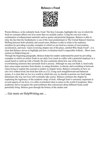 Belasco s Food
Warren Belasco, in his scholarly book, Food: The Key Concepts, highlights the way in which the
food we consume affects our lives more than we actually realize. Using his own text with a
combination of enhancement materials such as quotes and pictorial diagrams, Belasco is able to
relay the fact that the foodindustry is one of the most predominant in The United Statesof America.
Shifting between both scholarly and casual tones, Belasco is able to relate to his audience
members by providing everyday examples in which we use food as a means of conversation,
socialization, and more. Upon reviewing chapter one of the piece, entitled Why Study Food? , it is
clear that Belasco strives to highlight just how civilization itself is impossible without... Show more
content on Helpwriting.net ...
Through the beginning paragraphs, Belasco helps his readers understand his point by providing
examples in which we utilize foods in our daily lives (such as coffee with a potential employer or a
casual lunch to catch up with a friend). He also comments about how one of the most
overwhelming emotions that surrounds food is anxiety. Although we may not think it, food really
does cause major anxieties from famine, to eating disorders, to obesity and everything in between.
Upon trying to explain this concept to readers in simpler terms, Belasco comments on how we
can t live without food, but food also kills us (12). Using such straightforward and balanced
syntax, it is clear that we live in a world in which the way we decide to portion our food intake
determines the way our lives will eventually take course. Belasco continues the chapter by
explaining the legitimacy of the academic study of food. Although food is extremely important in
several aspects of our lives, it is often overlooked when it comes to the world of academia. Most
academics fail to recognize the noteworthiness that a discussion about different foods could
potentially bring. Belasco goes through the history of the studies and
... Get more on HelpWriting.net ...
 