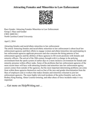 Attracting Females and Minorities to Law Enforcement
Race Gender: Attracting Females Minorities to Law Enforcement
Group 2: Race and Gender
CRJU 4600 OL1
North Carolina Central University
April 2, 2014
Attracting females and racial/ethnic minorities to law enforcement
The article Attracting females and racial/ethnic minorities to law enforcement is about local law
enforcement agencies and their efforts to engage women and ethnic/minorities into participating in
law enforcement agencies applicant processes and also concerns the hiring patterns of law
enforcement agencies and the abilities of these agencies to fill sworn positions with females and
minority officers. The arrival of the 20th century brought with it a change in the policing
environment from the spoils system of earlier days to a more inclusive environment for female and
minority presence within officer ranks. Some of the problems that law enforcement agencies of the
more recent times will have with attracting females and minorities into law enforcement agency
careers comes from outside of the agencies, but the most important determining problems can come
from within those agencies themselves such as fear of the race and gender discrimination from the
likes of employers and co workers that makes females and minorities reluctant to join law
enforcement agencies. The more highly televised incidents of the police brutality such as the
Rodney King beating, Abner Louima torturing, and other abuse of force incidents make it very
important
... Get more on HelpWriting.net ...
 