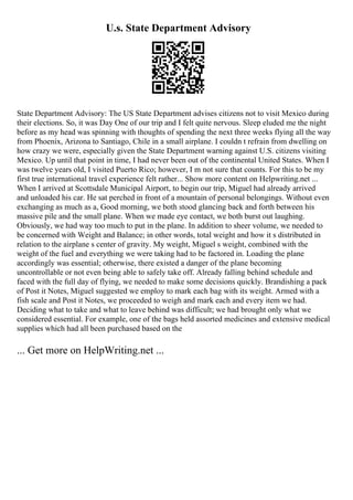U.s. State Department Advisory
State Department Advisory: The US State Department advises citizens not to visit Mexico during
their elections. So, it was Day One of our trip and I felt quite nervous. Sleep eluded me the night
before as my head was spinning with thoughts of spending the next three weeks flying all the way
from Phoenix, Arizona to Santiago, Chile in a small airplane. I couldn t refrain from dwelling on
how crazy we were, especially given the State Department warning against U.S. citizens visiting
Mexico. Up until that point in time, I had never been out of the continental United States. When I
was twelve years old, I visited Puerto Rico; however, I m not sure that counts. For this to be my
first true international travel experience felt rather... Show more content on Helpwriting.net ...
When I arrived at Scottsdale Municipal Airport, to begin our trip, Miguel had already arrived
and unloaded his car. He sat perched in front of a mountain of personal belongings. Without even
exchanging as much as a, Good morning, we both stood glancing back and forth between his
massive pile and the small plane. When we made eye contact, we both burst out laughing.
Obviously, we had way too much to put in the plane. In addition to sheer volume, we needed to
be concerned with Weight and Balance; in other words, total weight and how it s distributed in
relation to the airplane s center of gravity. My weight, Miguel s weight, combined with the
weight of the fuel and everything we were taking had to be factored in. Loading the plane
accordingly was essential; otherwise, there existed a danger of the plane becoming
uncontrollable or not even being able to safely take off. Already falling behind schedule and
faced with the full day of flying, we needed to make some decisions quickly. Brandishing a pack
of Post it Notes, Miguel suggested we employ to mark each bag with its weight. Armed with a
fish scale and Post it Notes, we proceeded to weigh and mark each and every item we had.
Deciding what to take and what to leave behind was difficult; we had brought only what we
considered essential. For example, one of the bags held assorted medicines and extensive medical
supplies which had all been purchased based on the
... Get more on HelpWriting.net ...
 