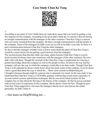 Case Study Chan Ke Tong
1.
According to my point of view I think there are main three issues that was result in getting a very
few requests for the company. According to the given data I think the 1st reason is that not having
an enough communication with the managers in the other countries. Chan Kee Tong is a person
who was newly recruited from the company. He hasn t enough communication with the people in
the company. Some of the managers he didn t even see as well as he didn t even talk. So there is a
poor communication between Chan Kee Tong the other managers.
So due to that the managers wouldn t trust or know much about the plans of Chan Kee Tong it
would be a main reason for not getting a good answers from the managers.
The second reasons than that they didn t get many replies because Chan Kee Tong is a newly
hired recruiter he doesn t have any connection with the managers of the other countries. He even
didn t talk with them. Though the assistant of the Chan Kee Tong is uneducated, he is having a
greater knowledge about the company as well as the people in there. He knows the way that the
company will run, the way in which the company would able to do their works. Though Chan Kee
Tong is well educated he doesn t really know about the needs wants of the company. Even he doesn
t have a good idea about the way in which the ... Show more content on Helpwriting.net ...
I thought it because though might be a person who is educated very much. In the case study it was
mentioned that Chan Kee Tong is a UCD MSc graduate with having several years experience in
account control systems optimization techniques. But he was newly hired recruiter for this
company has no idea about the flowing or the history of the company. So that he got an assistant
with several years of experience In this company. But he doesn t listen for him. Though he gave
Chan Kee Tong suggested to visit meet the managers that he never seen discuss the matter
personally, he didn t listen to
... Get more on HelpWriting.net ...
 