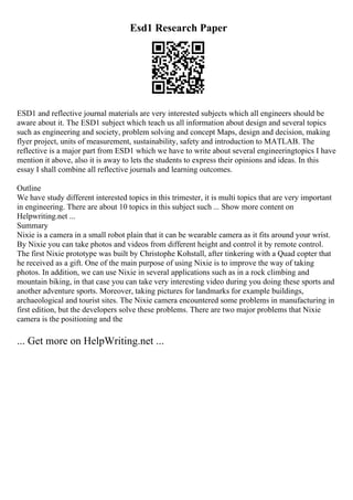 Esd1 Research Paper
ESD1 and reflective journal materials are very interested subjects which all engineers should be
aware about it. The ESD1 subject which teach us all information about design and several topics
such as engineering and society, problem solving and concept Maps, design and decision, making
flyer project, units of measurement, sustainability, safety and introduction to MATLAB. The
reflective is a major part from ESD1 which we have to write about several engineeringtopics I have
mention it above, also it is away to lets the students to express their opinions and ideas. In this
essay I shall combine all reflective journals and learning outcomes.
Outline
We have study different interested topics in this trimester, it is multi topics that are very important
in engineering. There are about 10 topics in this subject such ... Show more content on
Helpwriting.net ...
Summary
Nixie is a camera in a small robot plain that it can be wearable camera as it fits around your wrist.
By Nixie you can take photos and videos from different height and control it by remote control.
The first Nixie prototype was built by Christophe Kohstall, after tinkering with a Quad copter that
he received as a gift. One of the main purpose of using Nixie is to improve the way of taking
photos. In addition, we can use Nixie in several applications such as in a rock climbing and
mountain biking, in that case you can take very interesting video during you doing these sports and
another adventure sports. Moreover, taking pictures for landmarks for example buildings,
archaeological and tourist sites. The Nixie camera encountered some problems in manufacturing in
first edition, but the developers solve these problems. There are two major problems that Nixie
camera is the positioning and the
... Get more on HelpWriting.net ...
 