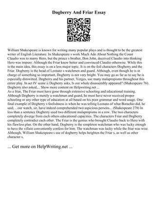Dogberry And Friar Essay
William Shakespeare is known for writing many popular plays and is thought to be the greatest
writer of English Literature. In Shakespeare s work Much Ado About Nothing the Count
Claudio was to marry Hero, but the prince s brother, Don John, deceived Claudio into thinking
Hero was impure. Although the Friar knew better and convinced Claudio otherwise. While this
is the main idea, this essay is on a less major topic. It is on the foil characters Dogberry and the
Friar. Dogberry is the head of Leonato s watchmen and guard. Although, even though he is in
charge of something so important, Dogberry is not very bright. You may go as far as to say he is
especially dimwitted. Dogberry and his partner, Verges, use many malapropisms throughout this
entire play. In act IV scene ii Dogberry asks, Is our whole disassembly appeared? (Shakespeare 76).
Dogberry also asked,... Show more content on Helpwriting.net ...
As a friar, The Friar must have gone through extensive schooling and educational training.
Although Dogberry is merely a watchman and guard, he must have never received proper
schooling or any other type of education at all based on his poor grammar and word usage. One
final example of Dogberry s foolishness is when he was telling Leonato of what Borachio did, he
said, ...our watch, sir, have indeed comprehended two aspicious persons... (Shakespeare 278) In
less than a sentence Dogberry used two different malapropisms in a row. The two characters
completely diverge from each others educational capacities. The characters Friar and Dogberry
completely contradict each other. The Friar is the genius who brought Claudio back to Hero with
his flawless plan. On the other hand, Dogberry is the simpleton watchman who was lucky enough
to have the villain conveniently confess for him. The watchman was lucky while the friar was wise.
Although, William Shakespeare s use of dogberry helps heighten the Friar s, as well as other
character s,
... Get more on HelpWriting.net ...
 
