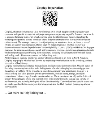 Cosplay Imperialism
Cosplay, short for costume play , is a performance art in which people called cosplayers wear
costumes and specific accessories and props to represent or portray a specific fictional character. It
is a unique Japanese form of art which, playing upon the identificatory fantasy, it enables the
western participants to assume identities and to differentiate themselves in ways which western
culturecannot. The average cosplayer is not just putting on a costume; the experience is one of
rebirth, an identity transformation. Daniel s (2010) paper determines whether cosplay is a
demonstration of cultural imperialism of cultural hybridity. Lotecki (2012) and Hale s (2014) paper
examines the creative, emotional, social, and behavioural processes in which cosplayers participate
while interpreting and constructing their characters, including the differentiation between fiction
and reality, and... Show more content on Helpwriting.net ...
All three papers examine cosplay as another identity portrayed in art form in North America.
Cosplay help people with low self esteem by improving communication skills, creativity, and the
perception of body image.
Cosplay can increase confidence through social interaction and communication. Modern trends of
declining community interaction and a fading sense of social belonging have created gaps that
fan cultures are able to fill by providing a space for community and acceptance. Cosplay is a
social activity that takes place in specific environments, such as anime, manga, and sci fi
conventions, club meetings, karaoke events and so on. These events are socially defined sites of
activity for cosplayers, where one can find peers with similar interests, sign up in a variety of
performances, and actively participate within the community. Conventions hold certain events that
are made specifically for cosplayers: the Masquerade and the Hall Contest. Dressing up allows
individuals to
... Get more on HelpWriting.net ...
 