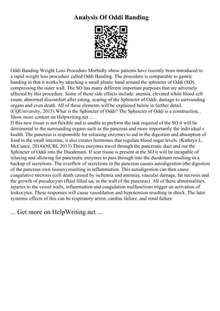 Analysis Of Oddi Banding
Oddi Banding Weight Loss Procedure Morbidly obese patients have recently been introduced to
a rapid weight loss procedure called Oddi Banding. The procedure is comparable to gastric
banding in that it works by attaching a small plastic band around the sphincter of Oddi (SO),
compressing the outer wall. The SO has many different important purposes that are adversely
affected by this procedure. Some of these side effects include: anemia, elevated white blood cell
count, abnormal discomfort after eating, scaring of the Sphincter of Oddi, damage to surrounding
organs and even death. All of these elements will be explained below in further detail.
(CQUniversity, 2015) What is the Sphincter of Oddi? The Sphincter of Oddi is a construction...
Show more content on Helpwriting.net ...
If this new tissue is not flexible and is unable to preform the task required of the SO it will be
detrimental to the surrounding organs such as the pancreas and more importantly the individual s
health. The pancreas is responsible for releasing enzymes to aid in the digestion and absorption of
food in the small intestine; it also creates hormones that regulate blood sugar levels. (Kathryn L.
McCance, 2014)(NCBI, 2013) These enzymes travel through the pancreatic duct and out the
Sphincter of Oddi into the Duodenum. If scar tissue is present at the SO it will be incapable of
relaxing and allowing for pancreatic enzymes to pass through into the duodenum resulting in a
backup of secretions. The overflow of secretions in the pancreas causes autodigestion (the digestion
of the pancreas own tissues) resulting in inflammation. This autodigestion can then cause
coagulative necrosis (cell death caused by ischemia and anemia), vascular damage, fat necrosis and
the growth of pseudocysts (fluid filled sac in the wall of the pancreas). All of these abnormalities,
injuries to the vessel walls, inflammation and coagulation malfunctions trigger an activation of
leukocytes. These responses will cause vasodilation and hypotension resulting in shock. The later
systemic effects of this can be respiratory arrest, cardiac failure, and renal failure
... Get more on HelpWriting.net ...
 
