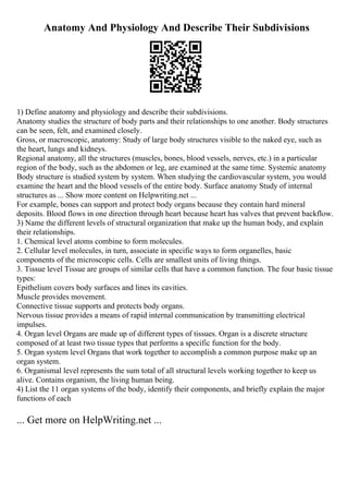 Anatomy And Physiology And Describe Their Subdivisions
1) Define anatomy and physiology and describe their subdivisions.
Anatomy studies the structure of body parts and their relationships to one another. Body structures
can be seen, felt, and examined closely.
Gross, or macroscopic, anatomy: Study of large body structures visible to the naked eye, such as
the heart, lungs and kidneys.
Regional anatomy, all the structures (muscles, bones, blood vessels, nerves, etc.) in a particular
region of the body, such as the abdomen or leg, are examined at the same time. Systemic anatomy
Body structure is studied system by system. When studying the cardiovascular system, you would
examine the heart and the blood vessels of the entire body. Surface anatomy Study of internal
structures as ... Show more content on Helpwriting.net ...
For example, bones can support and protect body organs because they contain hard mineral
deposits. Blood flows in one direction through heart because heart has valves that prevent backflow.
3) Name the different levels of structural organization that make up the human body, and explain
their relationships.
1. Chemical level atoms combine to form molecules.
2. Cellular level molecules, in turn, associate in specific ways to form organelles, basic
components of the microscopic cells. Cells are smallest units of living things.
3. Tissue level Tissue are groups of similar cells that have a common function. The four basic tissue
types:
Epithelium covers body surfaces and lines its cavities.
Muscle provides movement.
Connective tissue supports and protects body organs.
Nervous tissue provides a means of rapid internal communication by transmitting electrical
impulses.
4. Organ level Organs are made up of different types of tissues. Organ is a discrete structure
composed of at least two tissue types that performs a specific function for the body.
5. Organ system level Organs that work together to accomplish a common purpose make up an
organ system.
6. Organismal level represents the sum total of all structural levels working together to keep us
alive. Contains organism, the living human being.
4) List the 11 organ systems of the body, identify their components, and briefly explain the major
functions of each
... Get more on HelpWriting.net ...
 