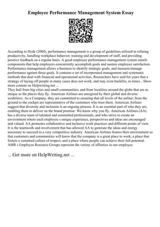 Employee Performance Management System Essay
According to Hyde (2004), performance management is a group of guidelines utilized in refining
productivity, handling workplace behavior, training and development of staff, and providing
positive feedback on a regular basis. A good employee performance management system entails
components that help employers concurrently accomplish goals and sustain employee satisfaction.
Performance management allows a business to identify strategic goals, and measure/manage
performance against those goals. It contains a set of incorporated management and systematic
methods that deal with financial and operational activities. Researchers have said for years that a
strategy of laying off people in many cases does not work, and may even backfire, in times... Show
more content on Helpwriting.net ...
They hail from big cities and small communities; and from localities around the globe that are as
unique as the places they fly. American Airlines are energized by their global and diverse
workforce. As a Company, they are committed to ensuring that all levels of the airline; from the
ground to the cockpit are representative of the customers who trust them. American Airlines
suggest that diversity and inclusion is an ongoing process. It is an essential part of who they are,
enabling them to deliver on the brand promise: We know why you fly. American Airlines (AA)
has a diverse team of talented and committed professionals, and who strive to create an
environment where each employee s unique experience, perspectives and ideas are encouraged
and valued. AA promotes collaborative and inclusive work practices and different points of view.
It is the teamwork and involvement that has allowed AA to generate the ideas and energy
necessary to succeed in a very competitive industry. American Airlines fosters their environment so
that customers and communities will know that the company is a great place to work; a place that
fosters a sustained culture of respect; and a place where people can achieve their full potential.
AMR s Employee Resource Groups represent the variety of affinities in our employee
... Get more on HelpWriting.net ...
 
