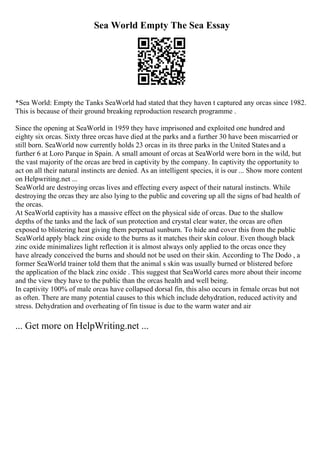 Sea World Empty The Sea Essay
*Sea World: Empty the Tanks SeaWorld had stated that they haven t captured any orcas since 1982.
This is because of their ground breaking reproduction research programme .
Since the opening at SeaWorld in 1959 they have imprisoned and exploited one hundred and
eighty six orcas. Sixty three orcas have died at the parks and a further 30 have been miscarried or
still born. SeaWorld now currently holds 23 orcas in its three parks in the United Statesand a
further 6 at Loro Parque in Spain. A small amount of orcas at SeaWorld were born in the wild, but
the vast majority of the orcas are bred in captivity by the company. In captivity the opportunity to
act on all their natural instincts are denied. As an intelligent species, it is our ... Show more content
on Helpwriting.net ...
SeaWorld are destroying orcas lives and effecting every aspect of their natural instincts. While
destroying the orcas they are also lying to the public and covering up all the signs of bad health of
the orcas.
At SeaWorld captivity has a massive effect on the physical side of orcas. Due to the shallow
depths of the tanks and the lack of sun protection and crystal clear water, the orcas are often
exposed to blistering heat giving them perpetual sunburn. To hide and cover this from the public
SeaWorld apply black zinc oxide to the burns as it matches their skin colour. Even though black
zinc oxide minimalizes light reflection it is almost always only applied to the orcas once they
have already conceived the burns and should not be used on their skin. According to The Dodo , a
former SeaWorld trainer told them that the animal s skin was usually burned or blistered before
the application of the black zinc oxide . This suggest that SeaWorld cares more about their income
and the view they have to the public than the orcas health and well being.
In captivity 100% of male orcas have collapsed dorsal fin, this also occurs in female orcas but not
as often. There are many potential causes to this which include dehydration, reduced activity and
stress. Dehydration and overheating of fin tissue is due to the warm water and air
... Get more on HelpWriting.net ...
 