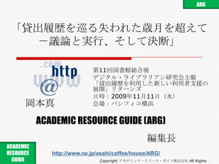ARG 「貸出履歴を巡る失われた歳月を超えて－議論と実行、そして決断」 第11回図書館総合展 デジタル・ライブラリアン研究会主催「貸出履歴を利用した新しい利用者支援の展開」リターンズ 日時：2009年11月11日（水） 会場：パシフィコ横浜 岡本真 ACADEMIC RESOURCE GUIDE(ARG) 編集長 ACADEMIC RESOURCE GUIDE  http://www.ne.jp/asahi/coffee/house/ARG/ Copyright アカデミック・リソース・ガイド株式会社 All Rights Reserved. 