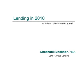 Lending in 2010 Another roller-coaster year? Shashank Shekhar,  MBA CEO – Arcus Lending 