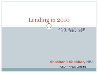 ANOTHER ROLLER-COASTER YEAR? Lending in 2010 Shashank Shekhar ,  MBA CEO – Arcus Lending 