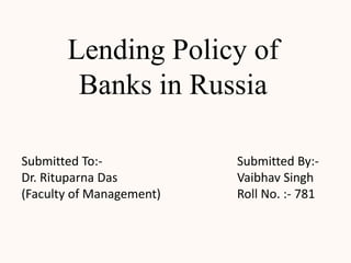 Lending Policy of
        Banks in Russia

Submitted To:-            Submitted By:-
Dr. Rituparna Das         Vaibhav Singh
(Faculty of Management)   Roll No. :- 781
 