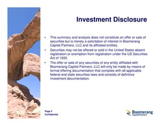 Investment Disclosure

•   This summary and analysis does not constitute an offer or sale of
    securities but is merely a solicitation of interest in Boomerang
    Capital Partners, LLC and its affiliated entities.
•   Securities may not be offered or sold in the United States absent
    registration or exemption from registration under the US Securities
    Act of 1933.
•   The offer or sale of any securities of any entity affiliated with
    Boomerang Capital Partners, LLC will only be made by means of
    formal offering documentation that complies with all applicable
    federal and state securities laws and consists of definitive
    investment documentation.




Page 2
Confidential
 
