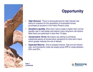 Opportunity

•   High Demand. There is strong demand for high interest rate
    loans to investors for the acquisition of foreclosed homes
    purchased at auctions in the metro Phoenix area.
•   Excellent Liquidity. Short term loans create a higher than normal
    liquidity rate in real estate and reduce many long-term risk factors.
    Most loans are paid back in less than 75 days.
•   Conservative Terms. Borrowers are willing to contribute
    substantial equity at conservative valuations for short-term loans
    which greatly reduces the risk of default.
•   Expected Returns. Due to prepaid interest, high annual interest
    rate, and transaction costs we expect gross IRR to range between
    20% and 25%.




Page 3
Confidential
 