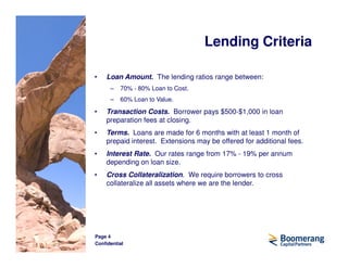 Lending Criteria

•   Loan Amount. The lending ratios range between:
      –   70% - 80% Loan to Cost.
      –   60% Loan to Value.

•   Transaction Costs. Borrower pays $500-$1,000 in loan
    preparation fees at closing.
•   Terms. Loans are made for 6 months with at least 1 month of
    prepaid interest. Extensions may be offered for additional fees.
•   Interest Rate. Our rates range from 17% - 19% per annum
    depending on loan size.
•   Cross Collateralization. We require borrowers to cross
    collateralize all assets where we are the lender.




Page 4
Confidential
 