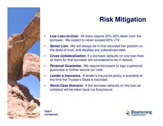 Risk Mitigation

•   Low Loan-to-Cost. All loans require 20%-30% down from the
    borrower. We expect to never exceed 60% LTV.
•   Senior Lien. We will always be in first recorded lien position on
    the deed of trust, and disallow any subordinate debt.
•   Cross Collateralization. If a borrower defaults on one loan then
    all loans for that borrower are considered to be in default.
•   Personal Guarantee. We require borrowers to sign a personal
    guarantee to further secure our note.
•   Lender’s Insurance. A lender’s insurance policy is available at
    the time the Trustee’s Deed is recorded.
•   Worst Case Scenario. If the borrower defaults on the loan all
    collateral will be taken back via foreclosure.




Page 5
Confidential
 