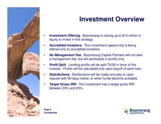 Investment Overview

•   Investment Offering. Boomerang is raising up to $10 million in
    equity to invest in this strategy.
•   Accredited Investors. This investment opportunity is being
    offered only to accredited investors.
•   No Management Fee. Boomerang Capital Partners will not take
    a management fee, but will participate in profits only.
•   Profit Split. Lending profits will be split 70/30 in favor of the
    investor. Profits will be calculated only upon payoff of each loan.
•   Distributions. Distributions will be made annually or upon
    request with 90 days notice, or when funds become available.
•   Target Gross IRR. The investment has a target gross IRR
    between 20% and 25%.




Page 6
Confidential
 