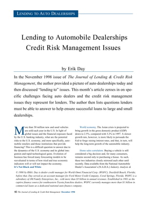 LENDING TO AUTO DEALERSHIPS




       Lending to Automobile Dealerships
        Credit Risk Management Issues

                                                  by Erik Day
In the November 1998 issue of The Journal of Lending & Credit Risk
Management, the author provided a picture of auto dealerships today and
then discussed “lending to” issues. This month’s article zeroes in on spe-
cific challenges facing auto dealers and the credit risk management
issues they represent for lenders. The author then lists questions lenders
must be able to answer to help ensure successful loans to large and small
dealerships.

            ore than 50 million new and used vehicles                  World economy. The Asian crisis is projected to

M           are sold each year in the U.S. In light of
            global issues and the financial exposure faced
by the U.S. banking industry, what are the potential
                                                                   bring growth in the gross domestic product (GDP)
                                                                   down to 2.5%, compared with 3.2% in 1997. A slower
                                                                   growth rate, however, is more likely to persuade the
risks to the U.S. economy, and more specifically, auto-            Fed to forgo raising interest rates, and that, in turn, will
mobile retailers and those institutions that provide               help the long-term growth of the automobile industry.
financing? This is a difficult question to answer due to
the dynamics of the U.S. economy and its global inte-                   Home sales correlation. Buying a vehicle is still
gration and rapid technological gains. Evolution of                considered a big decision and, for many consumers,
business has forced many forecasting models to be                  remains second only to purchasing a house. As such,
reevaluated in terms of how tried and true economic                these two industries closely mirrored each other until
indicators will or will not impact the economy.                    recently. Data available from the National Automobile
It’s Not Black and White                                           Dealer’s Association’s (N.A.D.A.) Industry Analysis &

 © 1998 by RMA. Day is dealer credit manager for World Omni Financial Corp. (WOFC), Deerfield Beach, Florida;
 before that, Day served as an account manager for Ford Motor Credit Company, Coral Springs, Florida. WOFC is a
 subsidiary of JM Family Enterprises, Inc., with more than $5 billion in annual revenues. Established in 1981 as the
 captive finance source for southeastern Toyota franchise dealers, WOFC currently manages more than $1 billion in
 commercial loans as a dedicated national auto finance company.

82 The Journal of Lending & Credit Risk Management December 1998
 