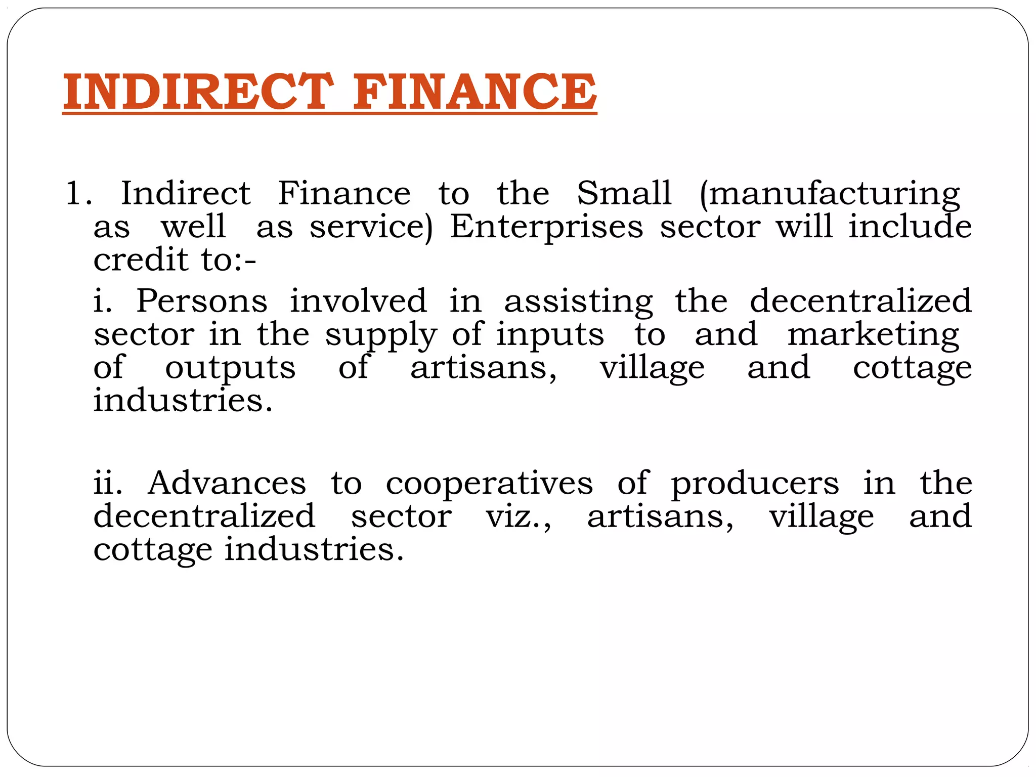 INDIRECT FINANCE
1. Indirect Finance to the Small (manufacturing
  as well as service) Enterprises sector will include
  credit to:-
  i. Persons involved in assisting the decentralized
  sector in the supply of inputs to and marketing
  of outputs of artisans, village and cottage
  industries.

 ii. Advances to cooperatives of producers in the
 decentralized sector viz., artisans, village and
 cottage industries.
 