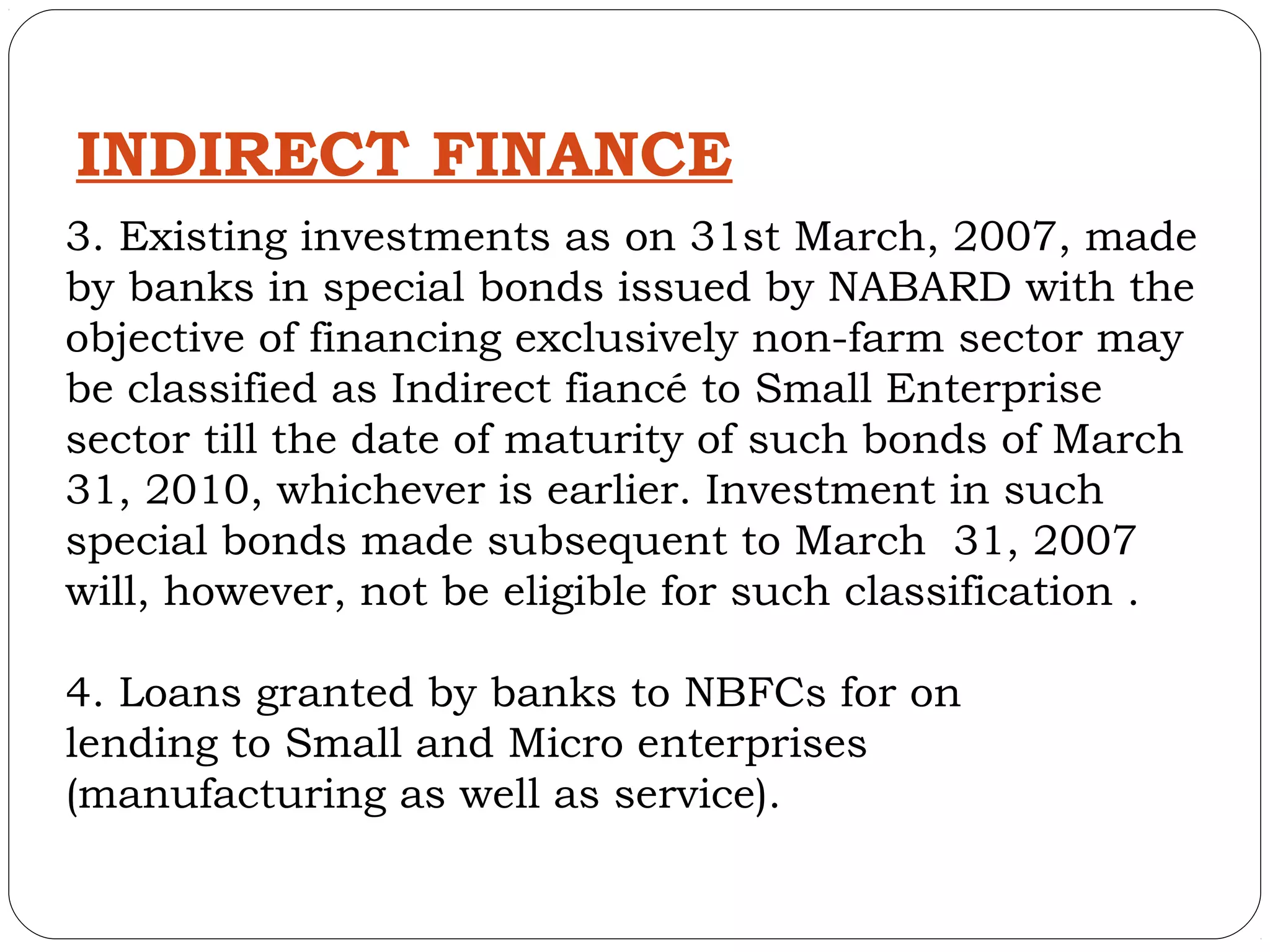INDIRECT FINANCE
3. Existing investments as on 31st March, 2007, made
by banks in special bonds issued by NABARD with the
objective of financing exclusively non-farm sector may
be classified as Indirect fiancé to Small Enterprise
sector till the date of maturity of such bonds of March
31, 2010, whichever is earlier. Investment in such
special bonds made subsequent to March 31, 2007
will, however, not be eligible for such classification .

4. Loans granted by banks to NBFCs for on
lending to Small and Micro enterprises
(manufacturing as well as service).
 