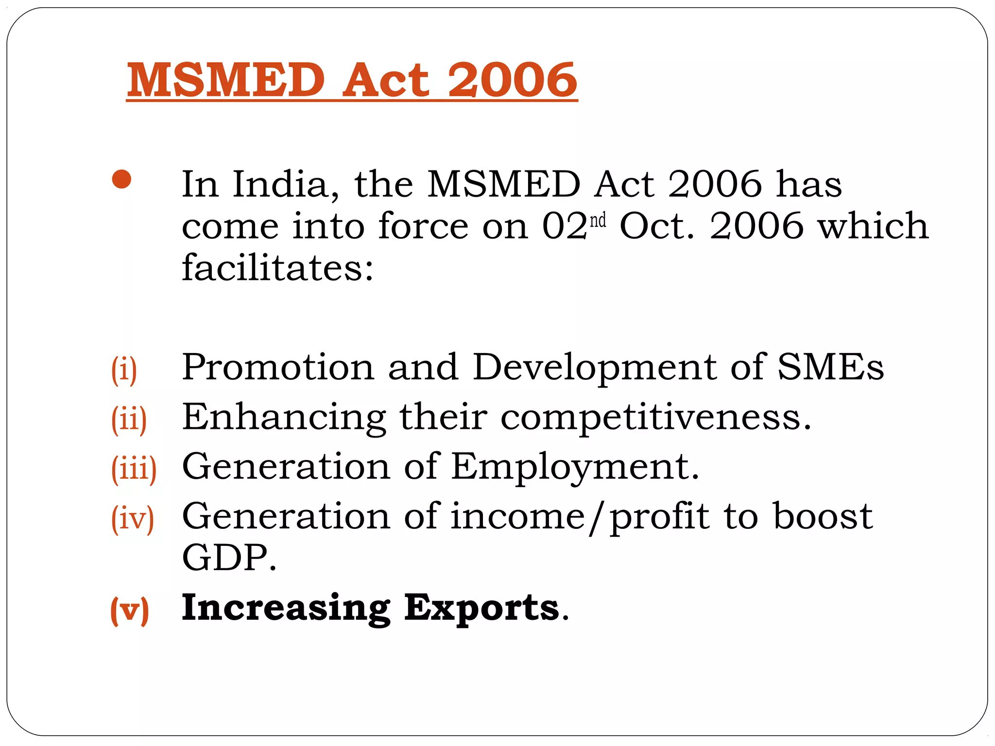MSMED Act 2006
       In India, the MSMED Act 2006 has
        come into force on 02nd Oct. 2006 which
        facilitates:

(i)     Promotion and Development of SMEs
(ii)    Enhancing their competitiveness.
(iii)   Generation of Employment.
(iv)    Generation of income/profit to boost
        GDP.
(v)     Increasing Exports.
 