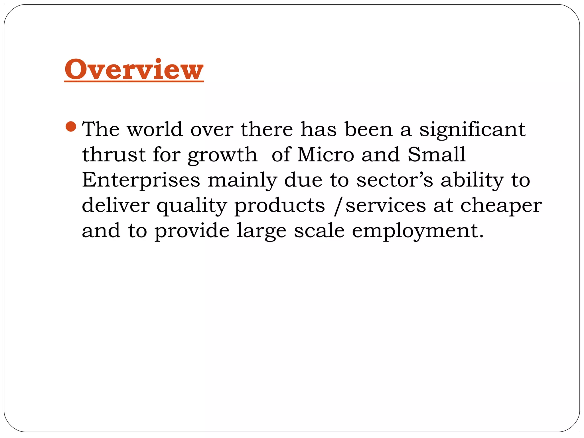 Overview
The world over there has been a significant
 thrust for growth of Micro and Small
 Enterprises mainly due to sector’s ability to
 deliver quality products /services at cheaper
 and to provide large scale employment.
 