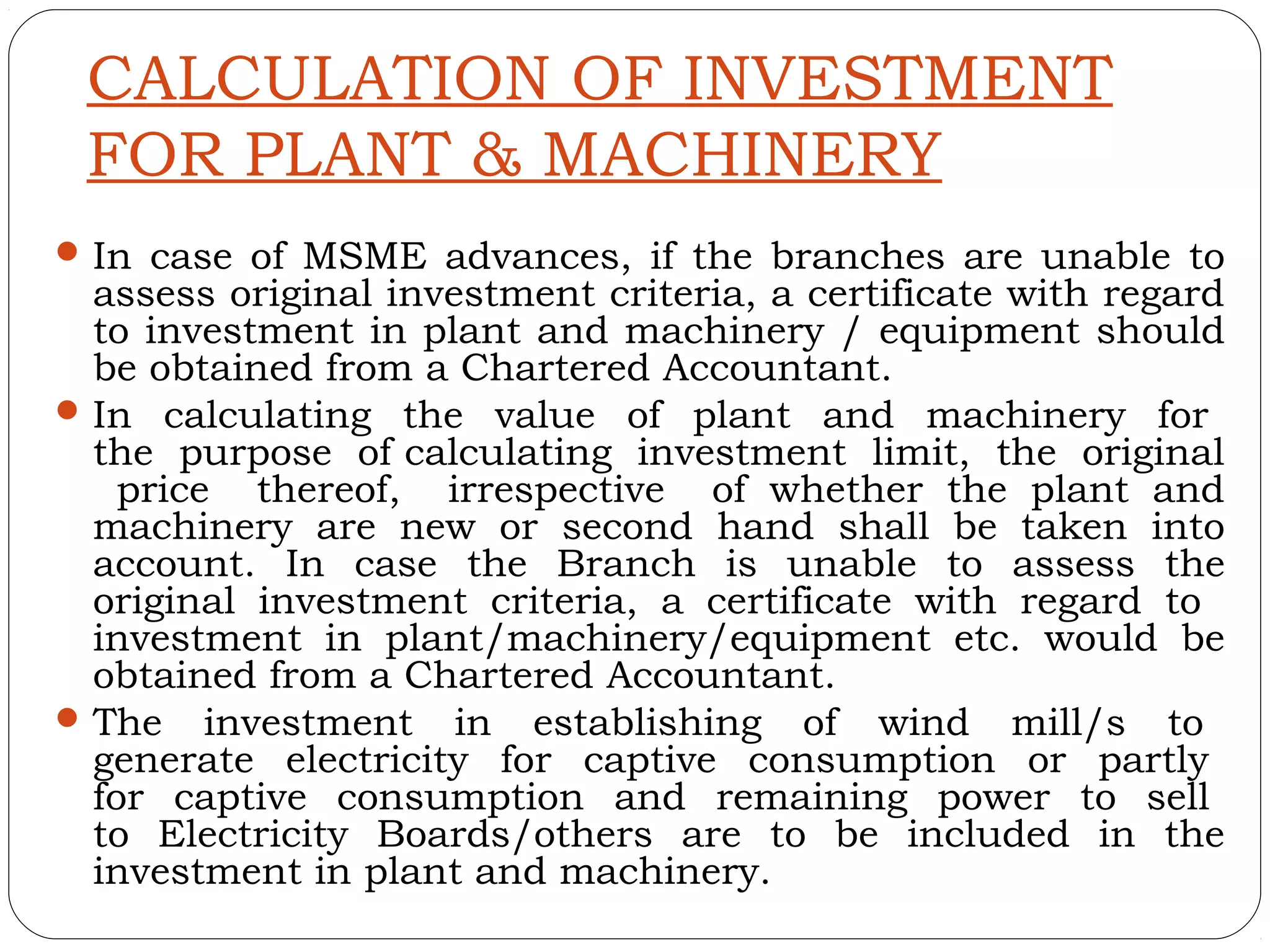 CALCULATION OF INVESTMENT
 FOR PLANT & MACHINERY
 In case of MSME advances, if the branches are unable to
  assess original investment criteria, a certificate with regard
  to investment in plant and machinery / equipment should
  be obtained from a Chartered Accountant.
 In calculating the value of plant and machinery for
  the purpose of calculating investment limit, the original
    price thereof, irrespective of whether the plant and
  machinery are new or second hand shall be taken into
  account. In case the Branch is unable to assess the
  original investment criteria, a certificate with regard to
  investment in plant/machinery/equipment etc. would be
  obtained from a Chartered Accountant.
 The investment in establishing of wind mill/s to
  generate electricity for captive consumption or partly
  for captive consumption and remaining power to sell
  to Electricity Boards/others are to be included in the
  investment in plant and machinery.
 