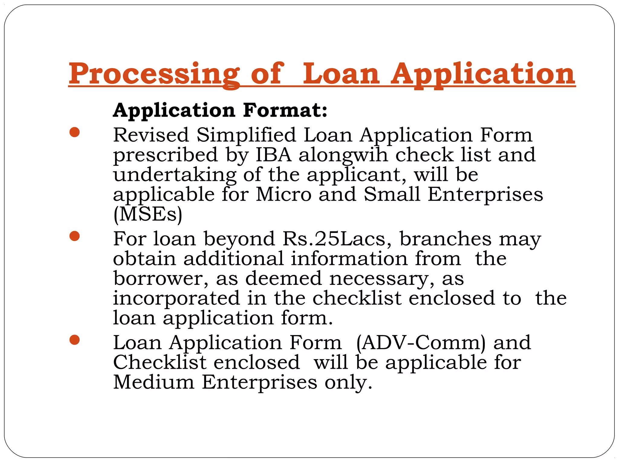 Processing of Loan Application
    Application Format:
   Revised Simplified Loan Application Form
    prescribed by IBA alongwih check list and
    undertaking of the applicant, will be
    applicable for Micro and Small Enterprises
    (MSEs)
   For loan beyond Rs.25Lacs, branches may
    obtain additional information from the
    borrower, as deemed necessary, as
    incorporated in the checklist enclosed to the
    loan application form.
   Loan Application Form (ADV-Comm) and
    Checklist enclosed will be applicable for
    Medium Enterprises only.
 