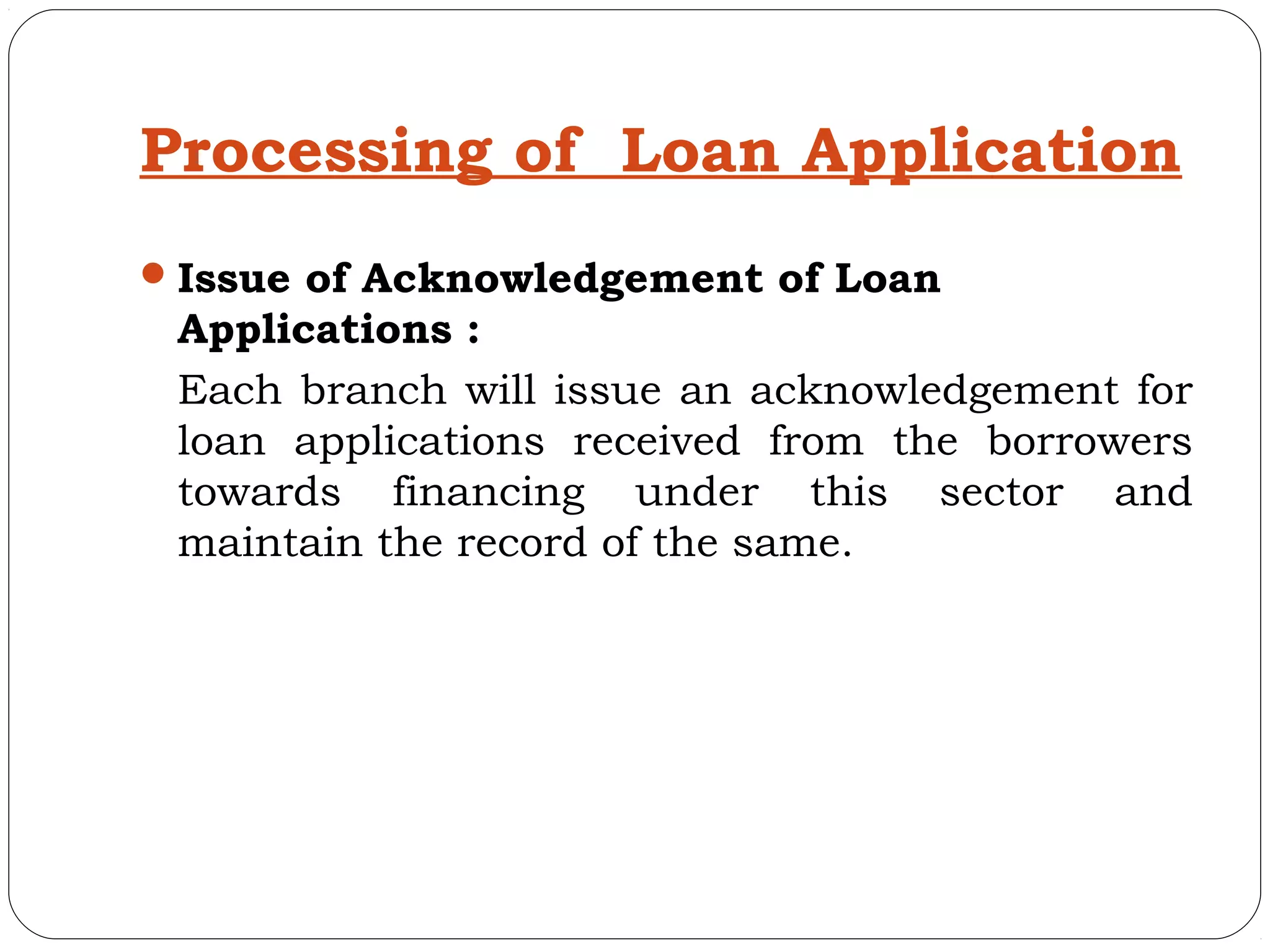 Processing of Loan Application
 Issue of Acknowledgement of Loan
 Applications :
 Each branch will issue an acknowledgement for
 loan applications received from the borrowers
 towards financing under this sector and
 maintain the record of the same.
 