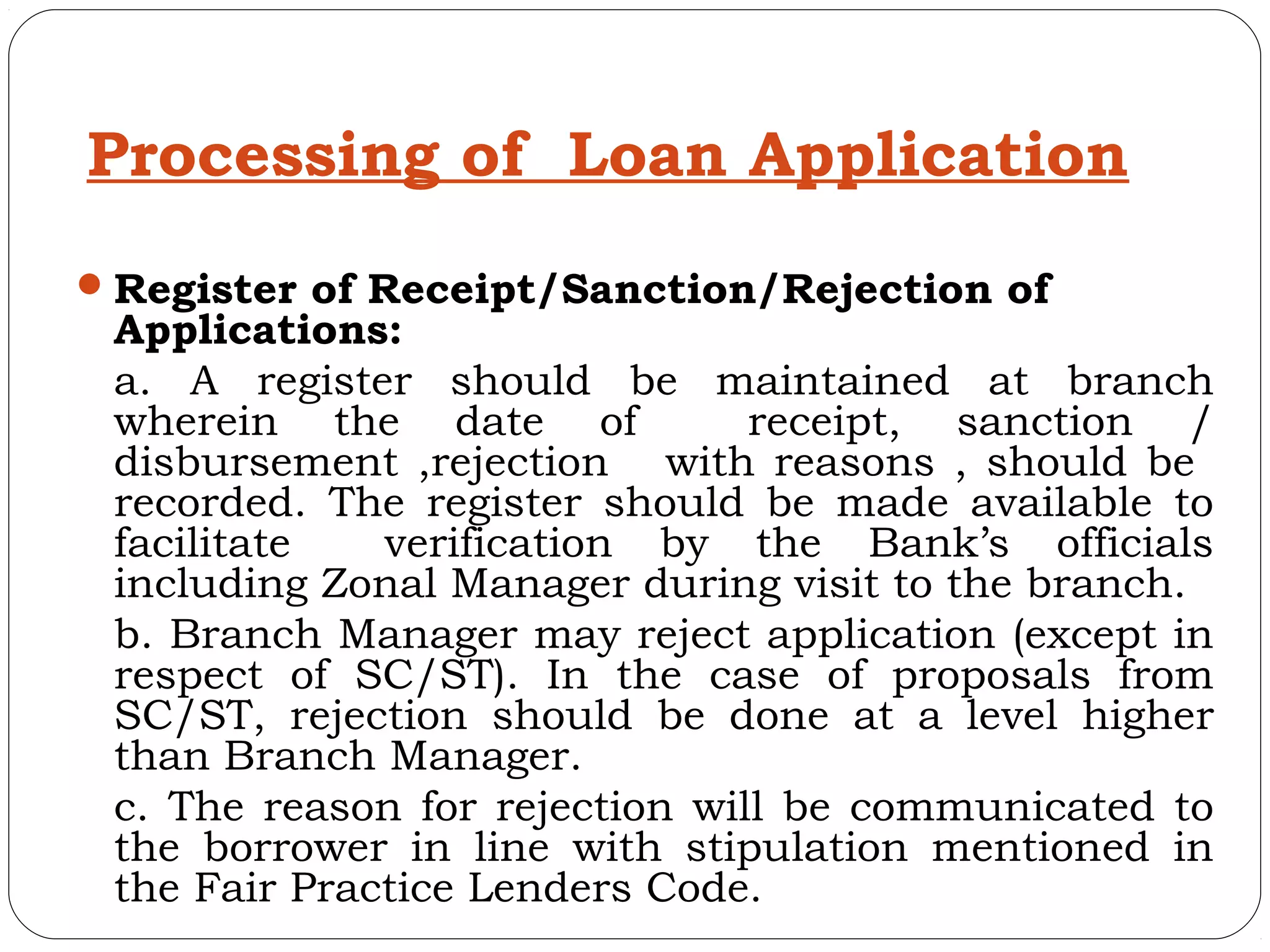 Processing of Loan Application
 Register of Receipt/Sanction/Rejection of
 Applications:
 a. A register should be maintained at branch
 wherein the date of            receipt, sanction /
 disbursement ,rejection with reasons , should be
 recorded. The register should be made available to
 facilitate   verification by the Bank’s officials
 including Zonal Manager during visit to the branch.
 b. Branch Manager may reject application (except in
 respect of SC/ST). In the case of proposals from
 SC/ST, rejection should be done at a level higher
 than Branch Manager.
 c. The reason for rejection will be communicated to
 the borrower in line with stipulation mentioned in
 the Fair Practice Lenders Code.
 