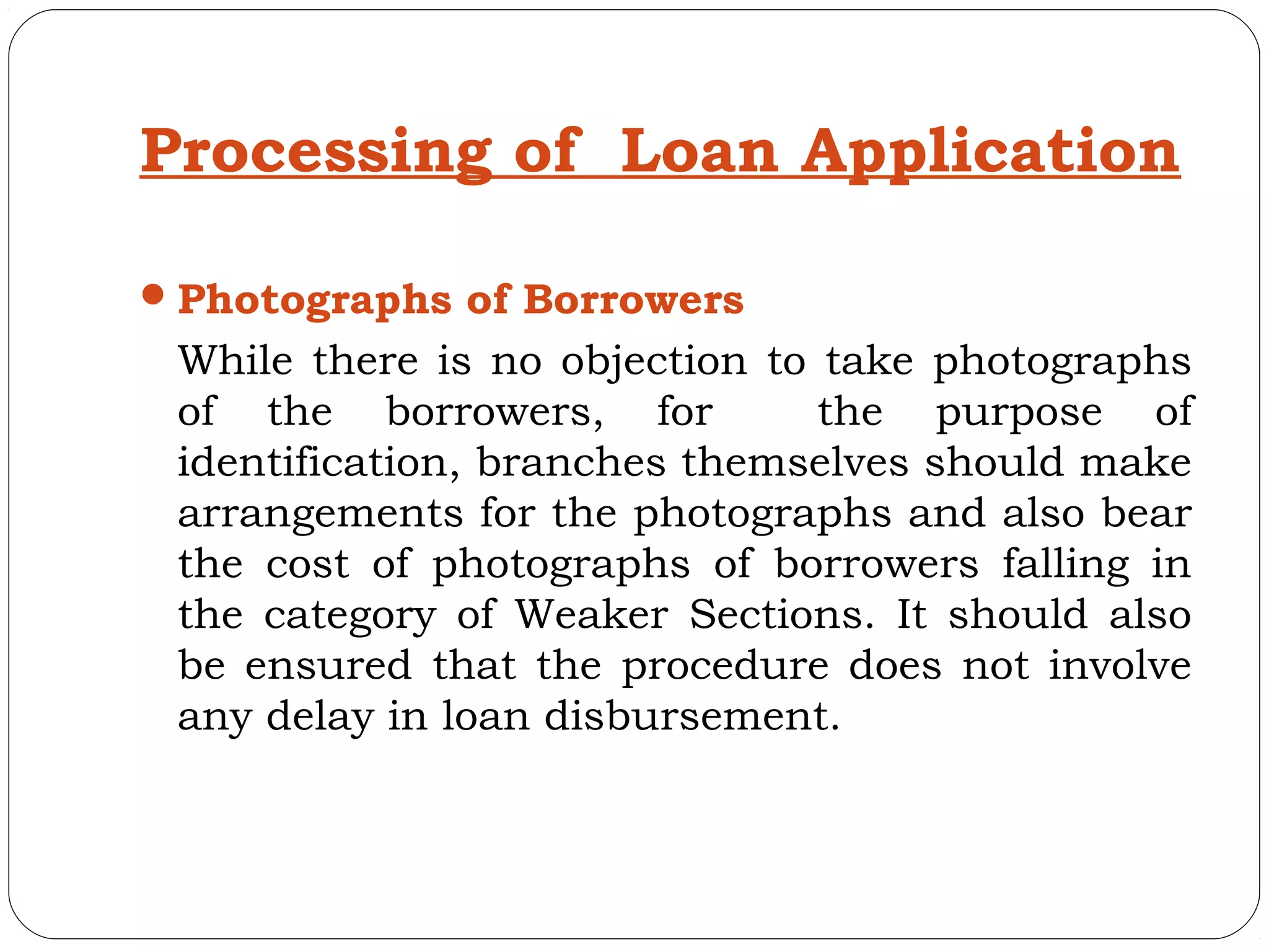 Processing of Loan Application

 Photographs of Borrowers
 While there is no objection to take photographs
 of the borrowers, for          the purpose of
 identification, branches themselves should make
 arrangements for the photographs and also bear
 the cost of photographs of borrowers falling in
 the category of Weaker Sections. It should also
 be ensured that the procedure does not involve
 any delay in loan disbursement.
 