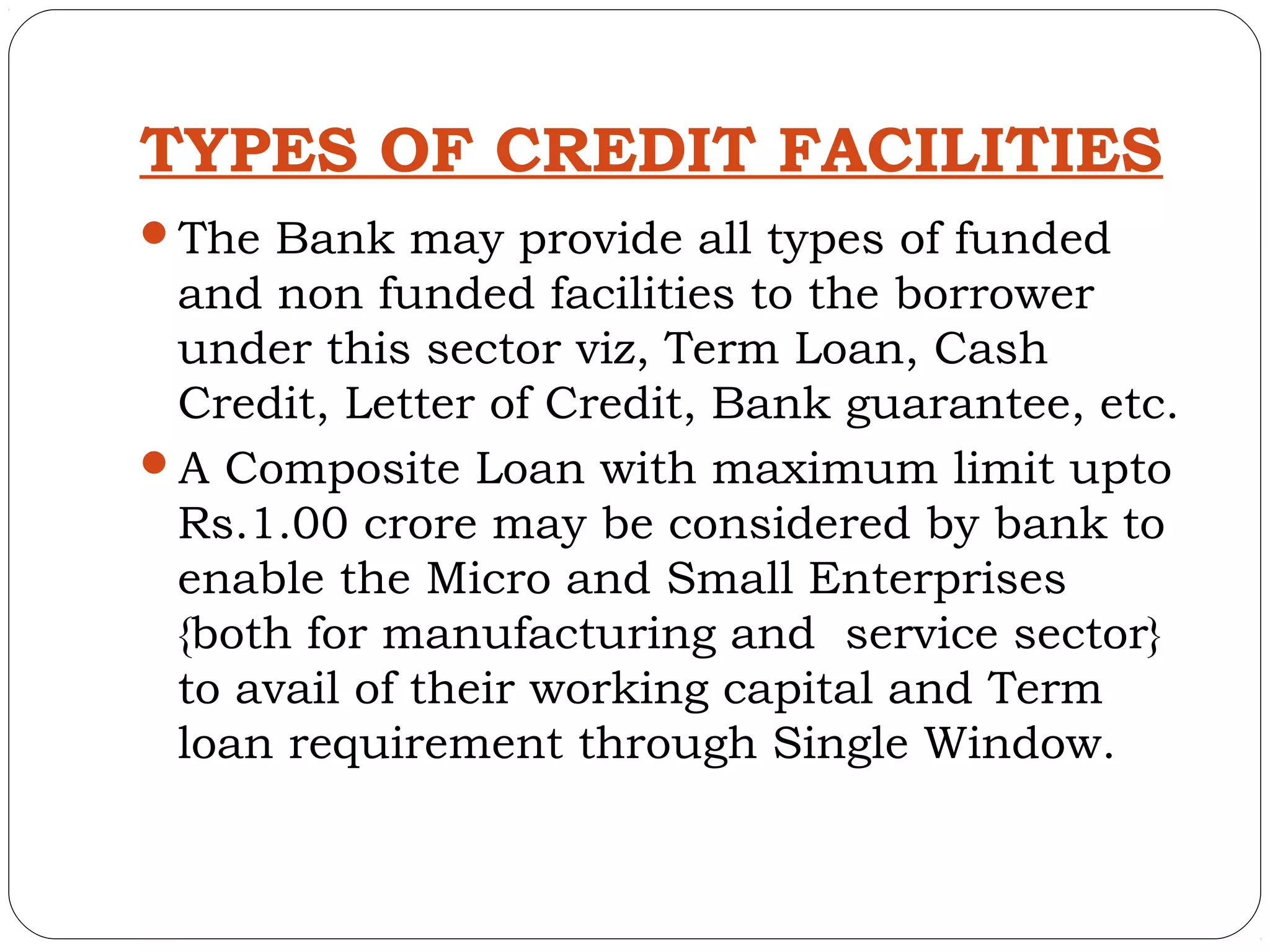 TYPES OF CREDIT FACILITIES
The Bank may provide all types of funded
 and non funded facilities to the borrower
 under this sector viz, Term Loan, Cash
 Credit, Letter of Credit, Bank guarantee, etc.
A Composite Loan with maximum limit upto
 Rs.1.00 crore may be considered by bank to
 enable the Micro and Small Enterprises
 {both for manufacturing and service sector}
 to avail of their working capital and Term
 loan requirement through Single Window.
 