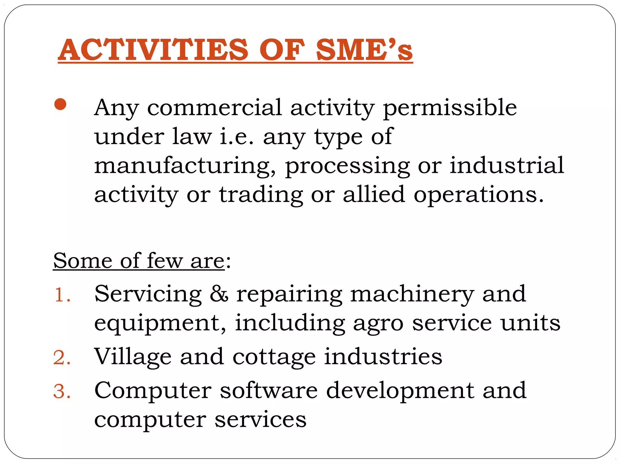 ACTIVITIES OF SME’s
    Any commercial activity permissible
     under law i.e. any type of
     manufacturing, processing or industrial
     activity or trading or allied operations.

Some of few are:
1. Servicing & repairing machinery and
   equipment, including agro service units
2. Village and cottage industries
3. Computer software development and
   computer services
 