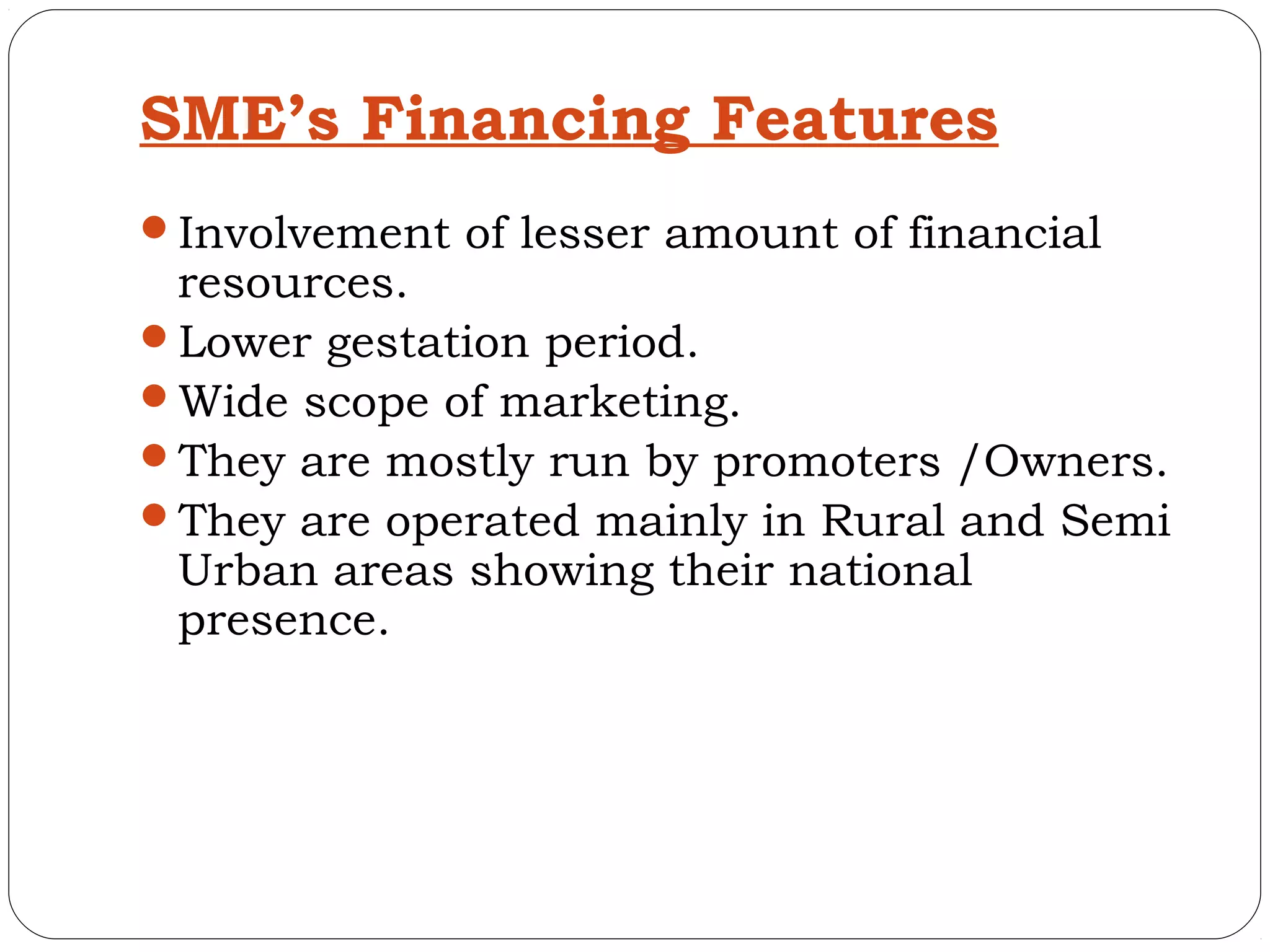 SME’s Financing Features
Involvement of lesser amount of financial
 resources.
Lower gestation period.
Wide scope of marketing.
They are mostly run by promoters /Owners.
They are operated mainly in Rural and Semi
 Urban areas showing their national
 presence.
 
