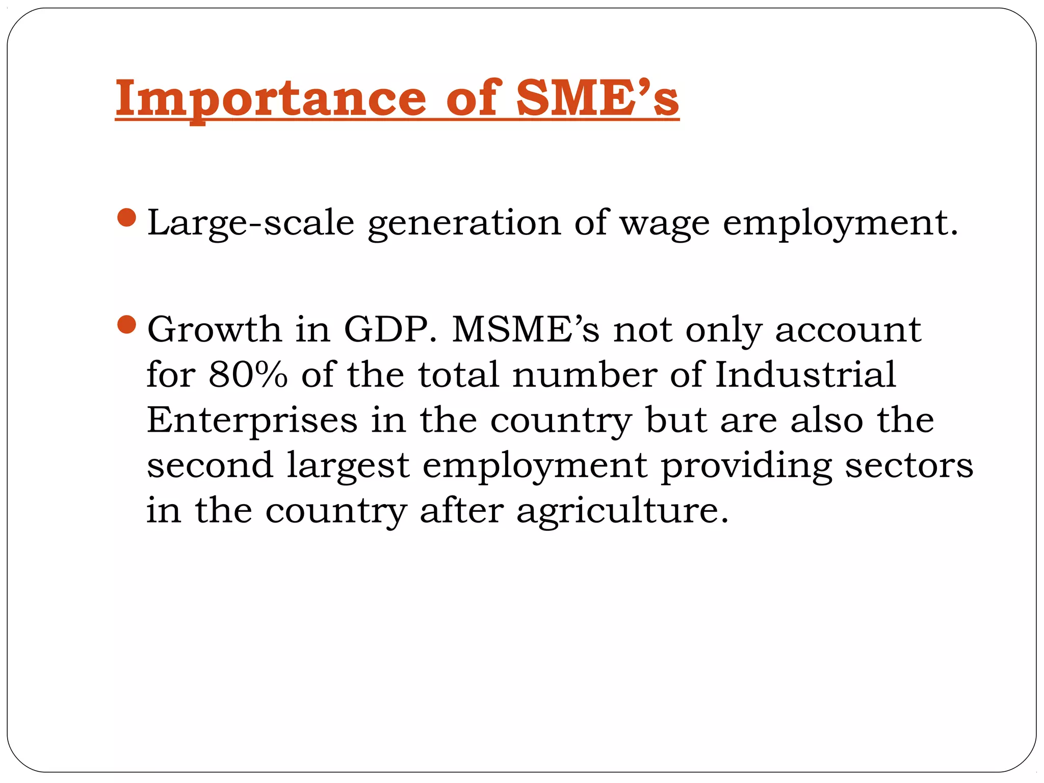 Importance of SME’s

Large-scale generation of wage employment.


Growth in GDP. MSME’s not only account
 for 80% of the total number of Industrial
 Enterprises in the country but are also the
 second largest employment providing sectors
 in the country after agriculture.
 