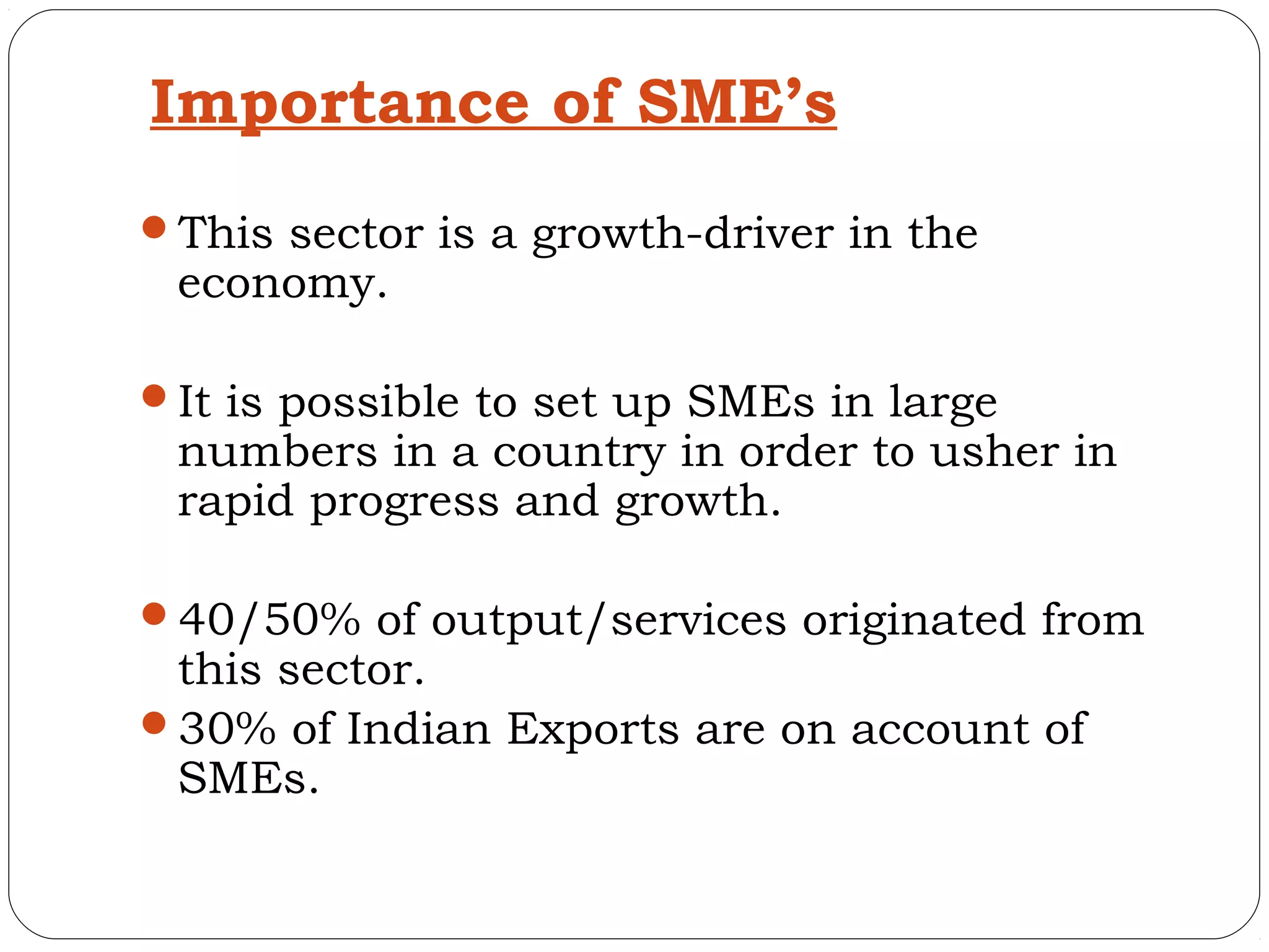 Importance of SME’s
This sector is a growth-driver in the
 economy.

It is possible to set up SMEs in large
 numbers in a country in order to usher in
 rapid progress and growth.

40/50% of output/services originated from
 this sector.
30% of Indian Exports are on account of
 SMEs.
 