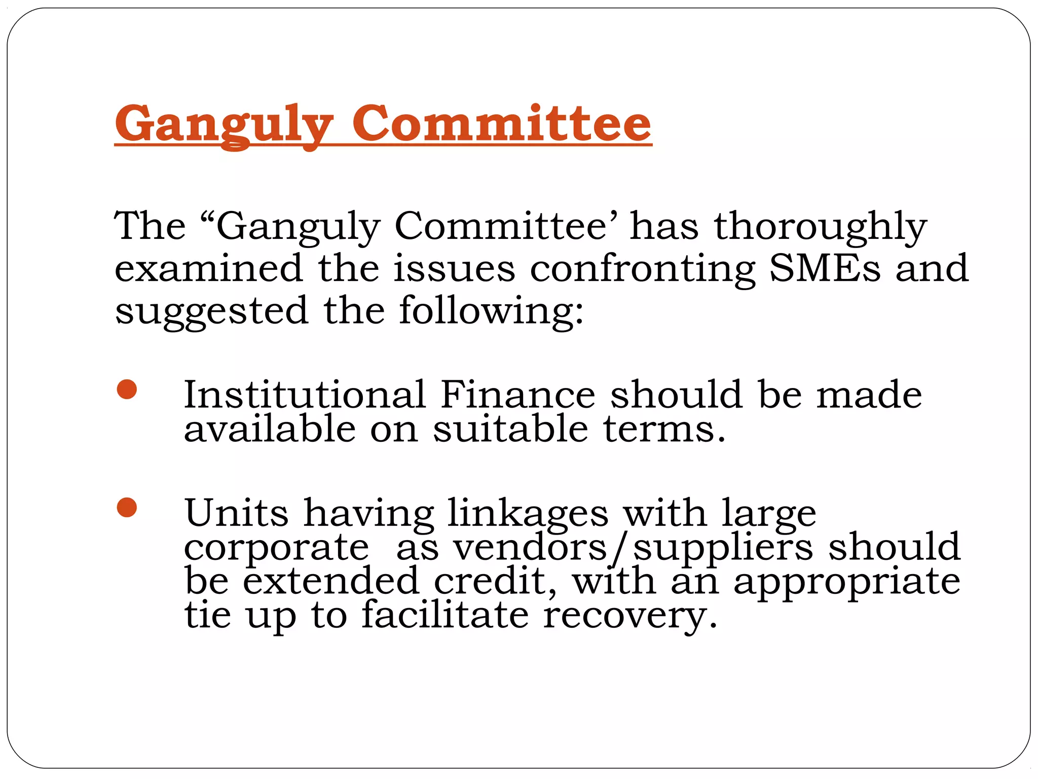 Ganguly Committee
The “Ganguly Committee’ has thoroughly
examined the issues confronting SMEs and
suggested the following:
   Institutional Finance should be made
    available on suitable terms.
   Units having linkages with large
    corporate as vendors/suppliers should
    be extended credit, with an appropriate
    tie up to facilitate recovery.
 
