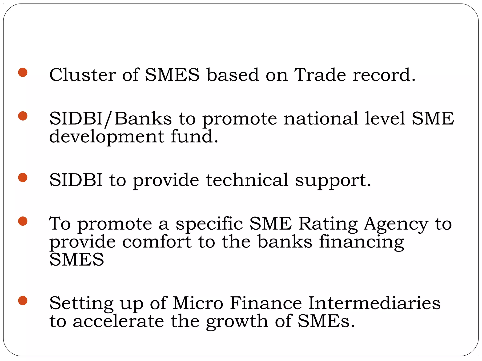    Cluster of SMES based on Trade record.

   SIDBI/Banks to promote national level SME
    development fund.

   SIDBI to provide technical support.

   To promote a specific SME Rating Agency to
    provide comfort to the banks financing
    SMES

   Setting up of Micro Finance Intermediaries
    to accelerate the growth of SMEs.
 