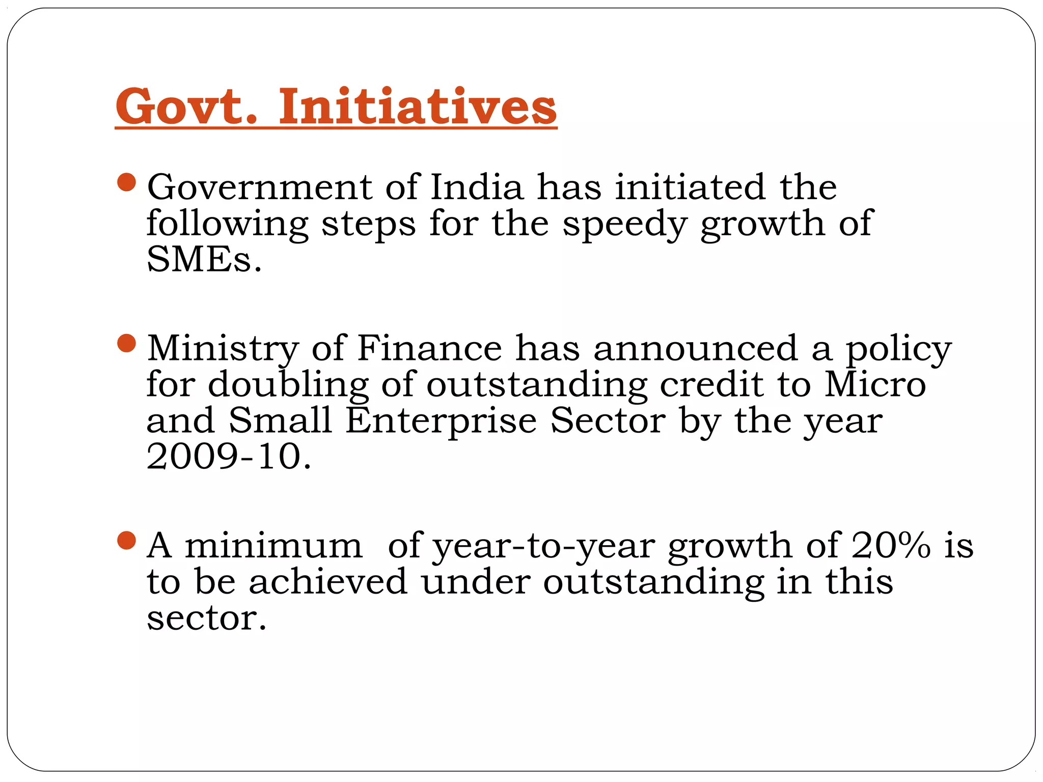 Govt. Initiatives
Government of India has initiated the
 following steps for the speedy growth of
 SMEs.

Ministry of Finance has announced a policy
 for doubling of outstanding credit to Micro
 and Small Enterprise Sector by the year
 2009-10.

A minimum of year-to-year growth of 20% is
 to be achieved under outstanding in this
 sector.
 