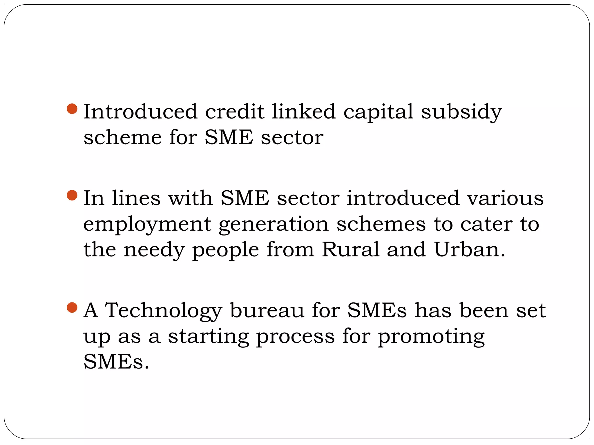 Introduced credit linked capital subsidy
 scheme for SME sector

In lines with SME sector introduced various
 employment generation schemes to cater to
 the needy people from Rural and Urban.

A Technology bureau for SMEs has been set
 up as a starting process for promoting
 SMEs.
 