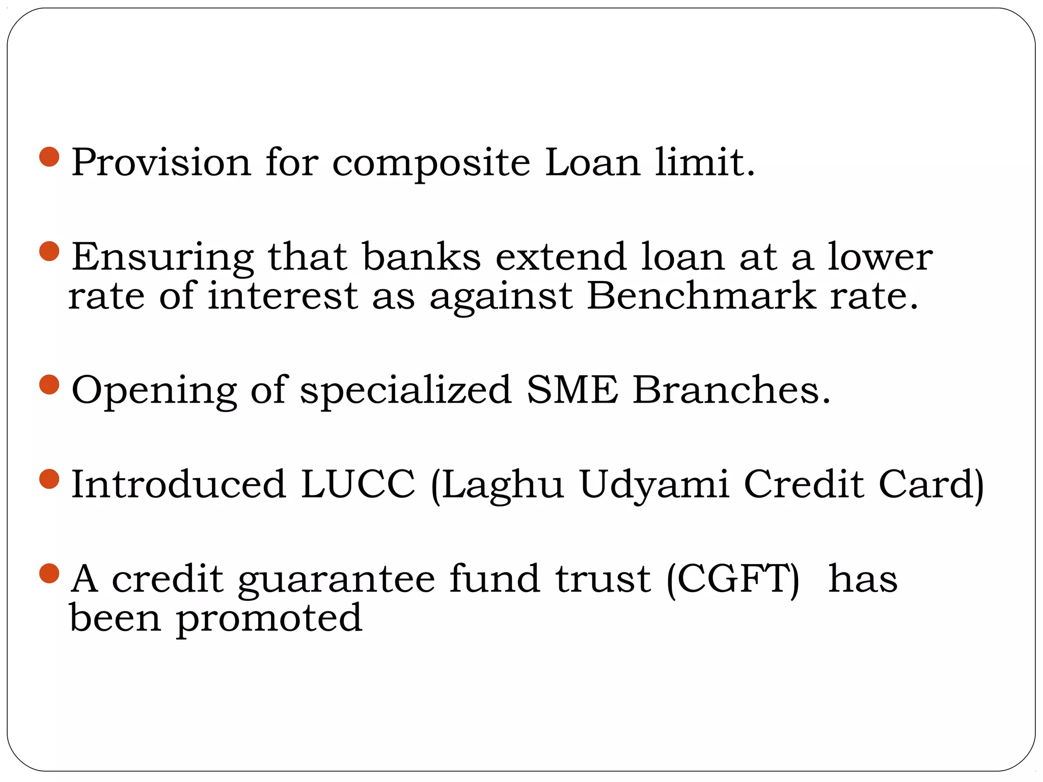 Provision for composite Loan limit.

Ensuring that banks extend loan at a lower
 rate of interest as against Benchmark rate.

Opening of specialized SME Branches.

Introduced LUCC (Laghu Udyami Credit Card)

A credit guarantee fund trust (CGFT) has
 been promoted
 