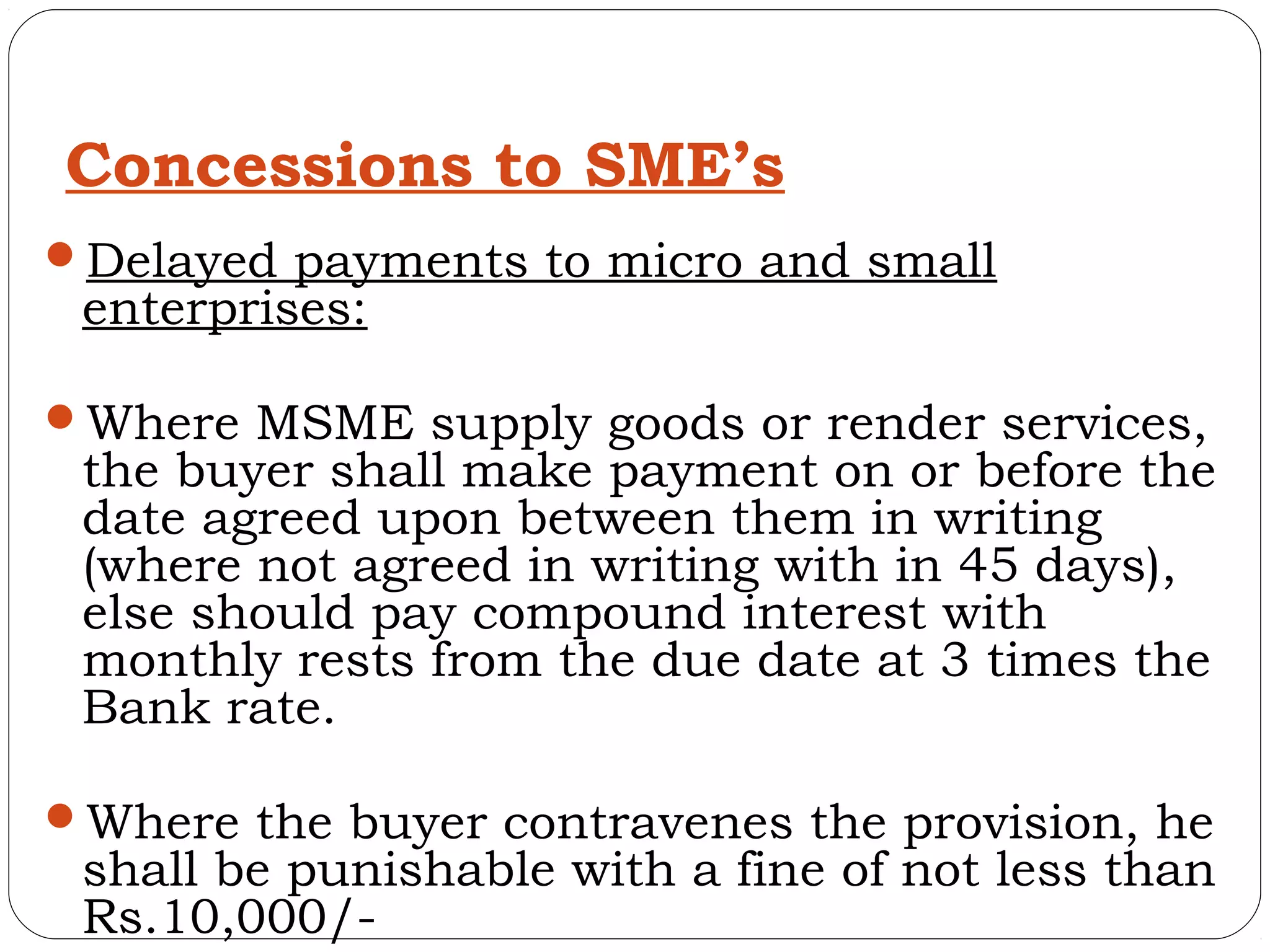 Concessions to SME’s
Delayed payments to micro and small
 enterprises:

Where MSME supply goods or render services,
 the buyer shall make payment on or before the
 date agreed upon between them in writing
 (where not agreed in writing with in 45 days),
 else should pay compound interest with
 monthly rests from the due date at 3 times the
 Bank rate.

Where the buyer contravenes the provision, he
 shall be punishable with a fine of not less than
 Rs.10,000/-
 