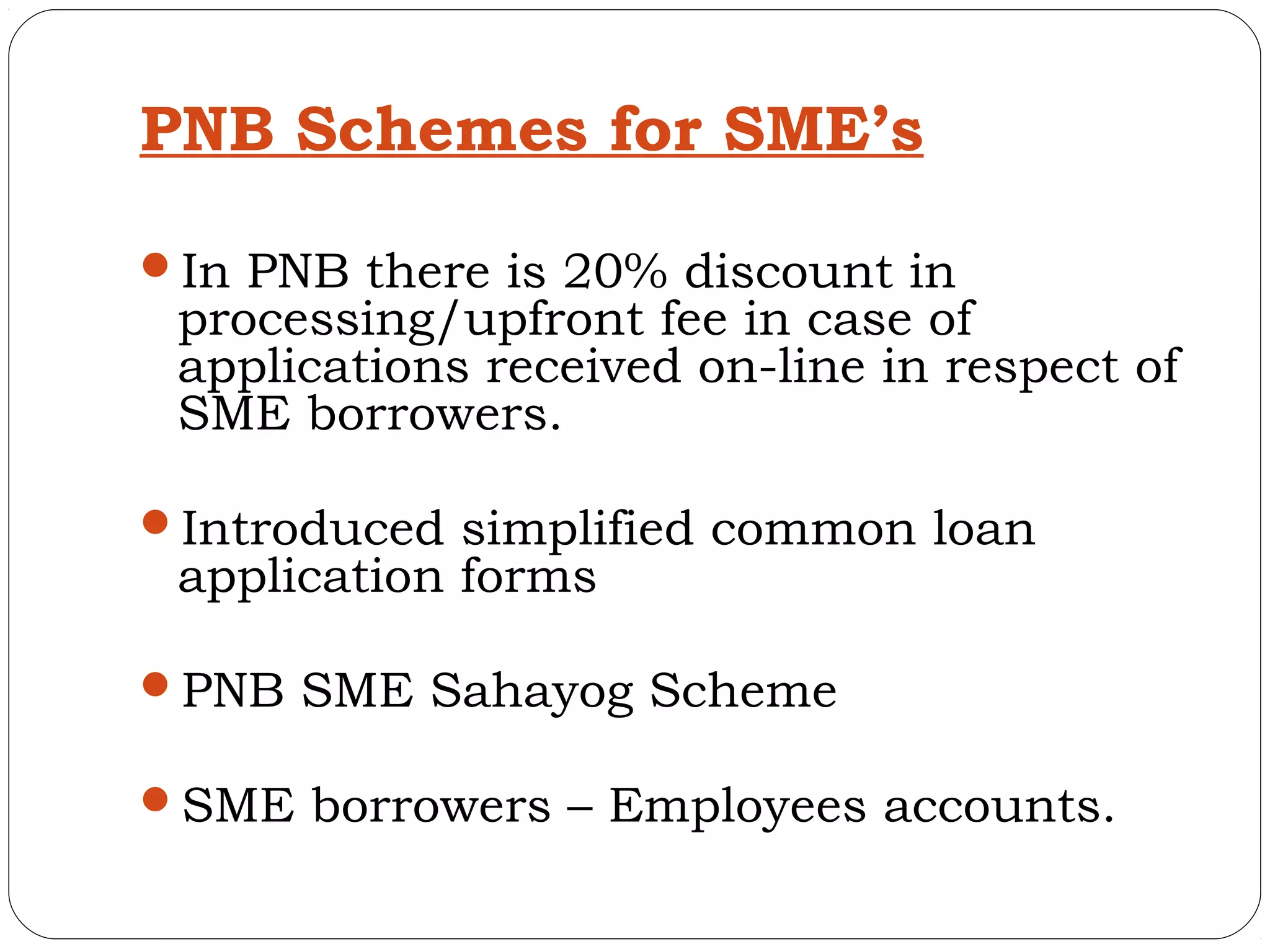 PNB Schemes for SME’s

In PNB there is 20% discount in
 processing/upfront fee in case of
 applications received on-line in respect of
 SME borrowers.

Introduced simplified common loan
 application forms

PNB SME Sahayog Scheme

SME borrowers – Employees accounts.
 