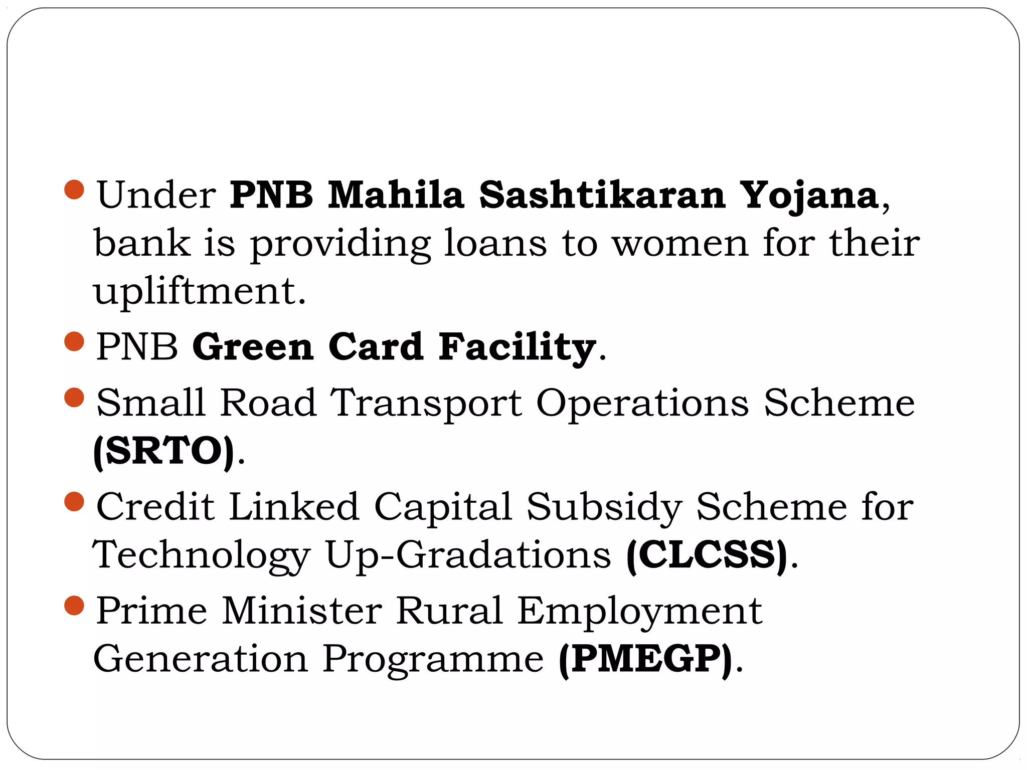 Under PNB Mahila Sashtikaran Yojana,
 bank is providing loans to women for their
 upliftment.
PNB Green Card Facility.
Small Road Transport Operations Scheme
 (SRTO).
Credit Linked Capital Subsidy Scheme for
 Technology Up-Gradations (CLCSS).
Prime Minister Rural Employment
 Generation Programme (PMEGP).
 