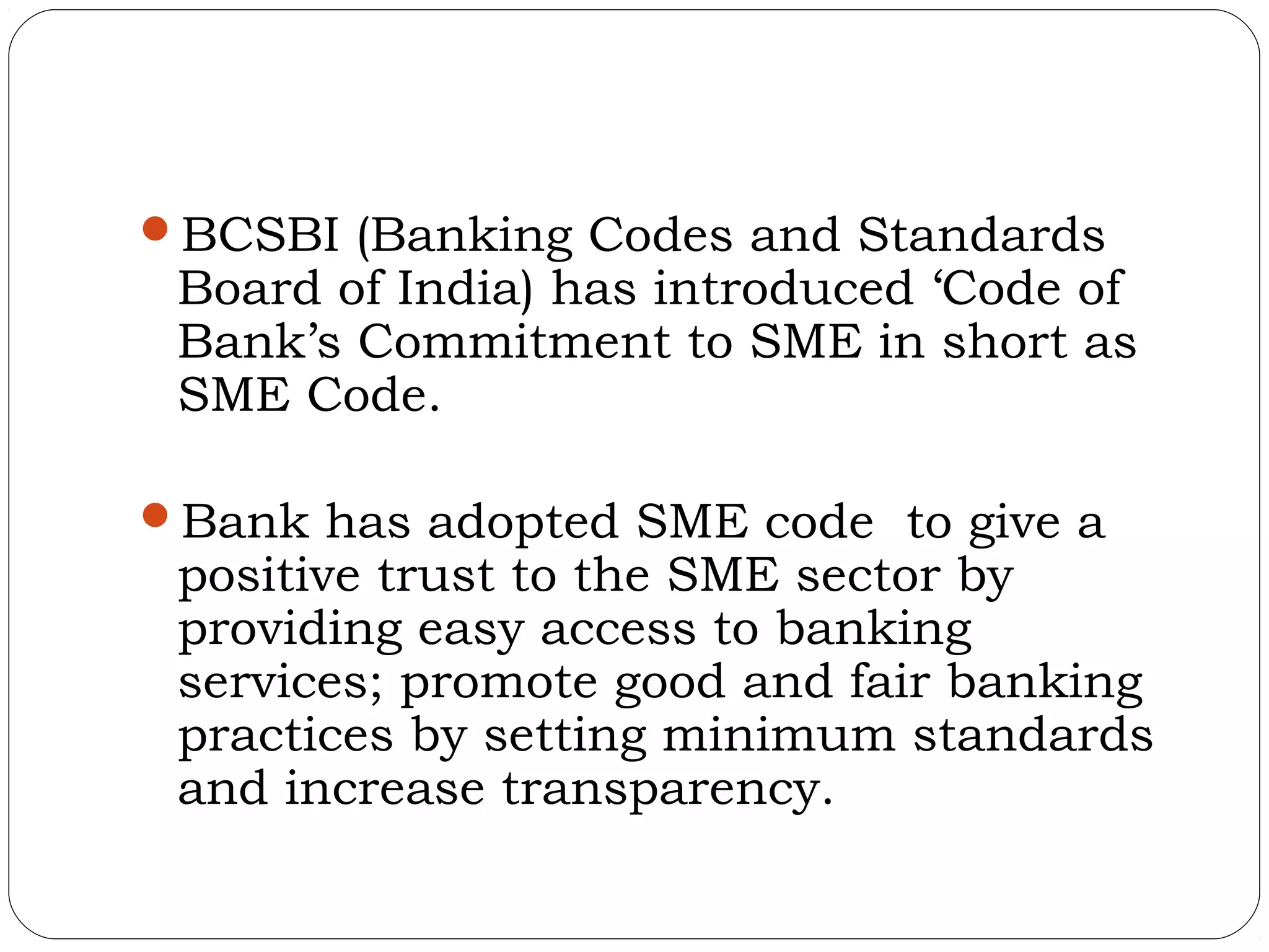 BCSBI (Banking Codes and Standards
 Board of India) has introduced ‘Code of
 Bank’s Commitment to SME in short as
 SME Code.

Bank has adopted SME code to give a
 positive trust to the SME sector by
 providing easy access to banking
 services; promote good and fair banking
 practices by setting minimum standards
 and increase transparency.
 