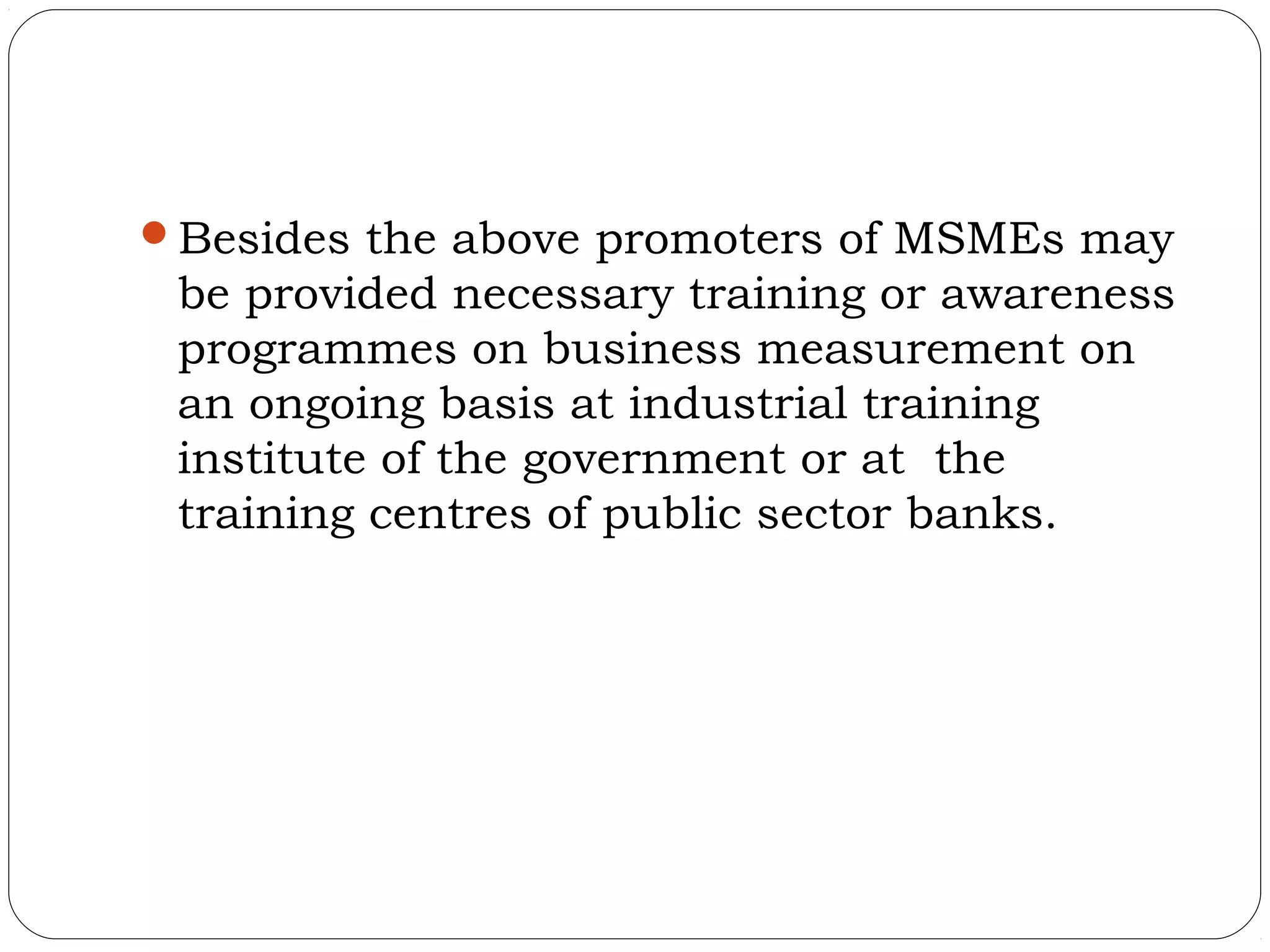 Besides the above promoters of MSMEs may
 be provided necessary training or awareness
 programmes on business measurement on
 an ongoing basis at industrial training
 institute of the government or at the
 training centres of public sector banks.
 