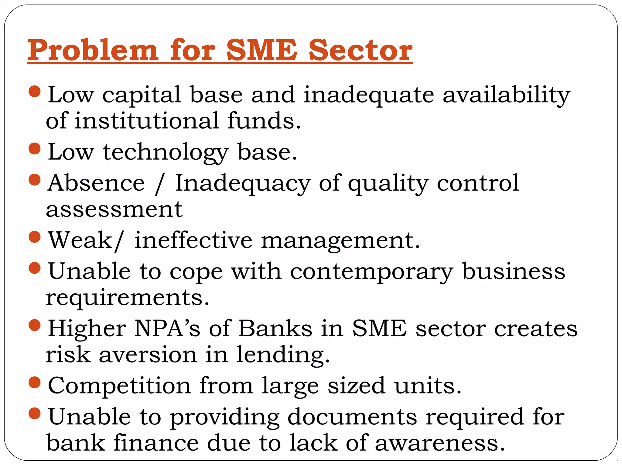 Problem for SME Sector
Low capital base and inadequate availability
 of institutional funds.
Low technology base.
Absence / Inadequacy of quality control
 assessment
Weak/ ineffective management.
Unable to cope with contemporary business
 requirements.
Higher NPA’s of Banks in SME sector creates
 risk aversion in lending.
Competition from large sized units.
Unable to providing documents required for
 bank finance due to lack of awareness.
 