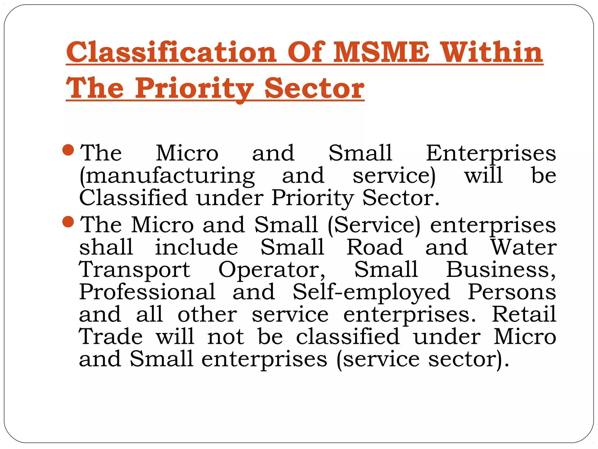 Classification Of MSME Within
The Priority Sector
The    Micro and Small Enterprises
 (manufacturing and service) will be
 Classified under Priority Sector.
The Micro and Small (Service) enterprises
 shall include Small Road and Water
 Transport Operator, Small Business,
 Professional and Self-employed Persons
 and all other service enterprises. Retail
 Trade will not be classified under Micro
 and Small enterprises (service sector).
 